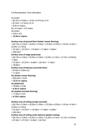 4.6 Reverberation Time Calculation
As (chair)
= [(0.37m x 0.26m) + (0.3m x 0.41m)] x 0.14
= [0.10m² + 0.12m²] x 0.14
= 0.04 m² sabins
No. of chairs = 412 chairs
As (chair)
= 0.04 x 412
= ​16.48 m² sabins
Surface area of ground floor (timber veneer flooring)
= [(8.15m x 3.34m) + (8.23m x 3.35m) + (12.22m x 9.53m) + (16.2m x 5.9m) +
(2.24m x 3.12m)]
= 27.22m² + 27.57m² + 116.46m² + 71.98m² + 6.99m²
= 250.22m²
Surface area of stage (polyvinyl)
= [(8.15m x 3.34m) + (8.23m x 3.35m) + (2.24m x 3.12m) + (3.12m x 9.53m)] -
11.82m
= 27.22m² + 27.57m² + 6.99m² + 29.73m² - 11.82m²
= 79.69m²
Surface area of balcony (concrete floor)
= (6.42m x 0.92m) x2
= 11.82m²
As (timber veneer flooring)
= 250.22m² x 0.05
= ​12.51 m² sabins
As (polyvinyl)
= 79.69m² x 0.08
= ​6.38 m² sabins
As (sealed concrete flooring)
= 11.82m² x 0.01
= ​0.12m² sabins
Surface area of ceiling (rough concrete)
= [(8.15m x 3.34m) + (8.23m x 3.35m) + (12.22m x 9.53m) + (16.2m x 5.9m) +
(2.24m x 3.12m)]
= 27.22m² + 27.57m² + 116.46m² + 71.98m² + 6.99m²
= 250.22m²
Surface area of ceiling under balcony (plaster ceiling)
= [(8.15m x 3.34m) + (8.23m x 3.35m) + (2.24m x 3.12m) + (3.12m x 9.53m)]
= 27.22m² + 27.57m² + 6.99m² + 29.73m²
53
 
