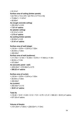 = 91.51m²
Surface area of ceiling (timber panels)
= [(2.74m x 1m) x 27] + [(2.74m x 0.71m) x 6)]
= 73.98m² + 11.67m²
= 85.65m²
As (rough concrete ceiling)
= 250.22m² x 0.03
= ​7.51 m² sabins
As (plaster ceiling)
= 91.51m² x 0.03
= ​2.75 m² sabins
As (ceiling timber panels)
= 85.65m² x 0.25
= ​21.41 m² sabins
Surface area of wall (stage)
= (16.5m + 5.97m + 5.97m) x 7.05m
= 28.44m x 7.05m
= 200.05m²
Surface area of wall (audience)
= (11.73m + 4.10m + 10.34m + 4.57m + 17.46m) x 11.9m
= 48.2m x 11.9m
= 573.58m²
As (acoustic panel - wall​)
= (200.05m² + 573.58m²) x 0.75
= ​580.22 m² sabins
Surface area of curtain
= (16.5m + 5.97m + 5.97m) x 7.05m
= 28.44m x 7.05m
= 200.05m²
As (curtain)
= 200.05m² x 0.15
= ​30.01 m² sabins
Total As
= (16.48 + 12.51 + 6.38 + 0.12 + 7.51 + 2.75 + 21.41 + 580.22 + 30.01) m² sabins
= 677.39 m² sabins
Volume of theatre
= (101.25m² x 7.05m) + (226.52m² x 11.9m)
54
 
