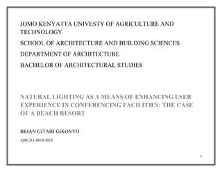 1
JOMO KENYATTA UNIVESTY OF AGRICULTURE AND
TECHNOLOGY
SCHOOL OF ARCHITECTURE AND BUILDING SCIENCES
DEPARTMENT OF ARCHITECTURE
BACHELOR OF ARCHITECTURAL STUDIES
NATURAL LIGHTING AS A MEANS OF ENHANCING USER
EXPERIENCE IN CONFERENCING FACILITIES: THE CASE
OF A BEACH RESORT
BRIAN GITAHI GIKONYO
ABS 211-0014/2018
 