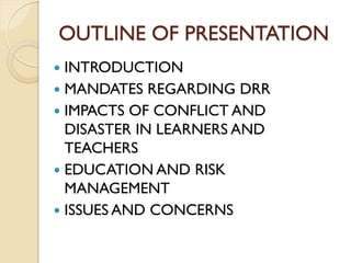 OUTLINE OF PRESENTATION
 INTRODUCTION
 MANDATES REGARDING DRR
 IMPACTS OF CONFLICT AND
DISASTER IN LEARNERS AND
TEACHERS
 EDUCATION AND RISK
MANAGEMENT
 ISSUES AND CONCERNS
 