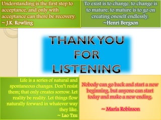 Nobody can go back and start a new
beginning, but anyone can start
today and make a new ending.
~ Maria Robinson
To exist is to change, to change is
to mature, to mature is to go on
creating oneself endlessly.
~Henri Bergson
Understanding is the first step to
acceptance, and only with
acceptance can there be recovery.
~ J.K. Rowling
 