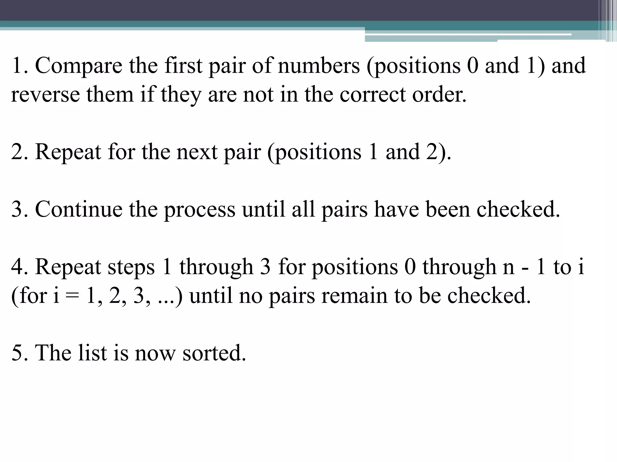 1. Compare the first pair of numbers (positions 0 and 1) and
reverse them if they are not in the correct order.
2. Repeat for the next pair (positions 1 and 2).
3. Continue the process until all pairs have been checked.
4. Repeat steps 1 through 3 for positions 0 through n - 1 to i
(for i = 1, 2, 3, ...) until no pairs remain to be checked.
5. The list is now sorted.

 