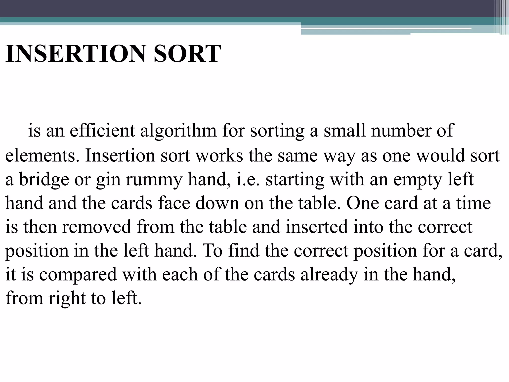 INSERTION SORT
is an efficient algorithm for sorting a small number of
elements. Insertion sort works the same way as one would sort
a bridge or gin rummy hand, i.e. starting with an empty left
hand and the cards face down on the table. One card at a time
is then removed from the table and inserted into the correct
position in the left hand. To find the correct position for a card,
it is compared with each of the cards already in the hand,
from right to left.

 