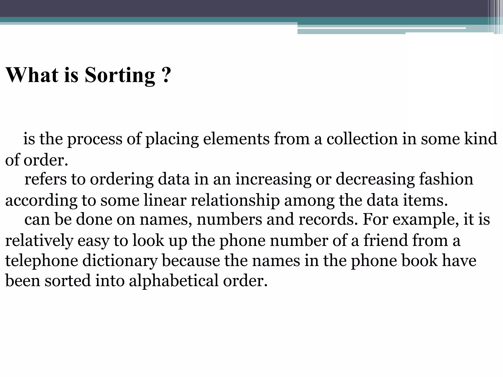 What is Sorting ?
is the process of placing elements from a collection in some kind
of order.
refers to ordering data in an increasing or decreasing fashion
according to some linear relationship among the data items.
can be done on names, numbers and records. For example, it is
relatively easy to look up the phone number of a friend from a
telephone dictionary because the names in the phone book have
been sorted into alphabetical order.

 