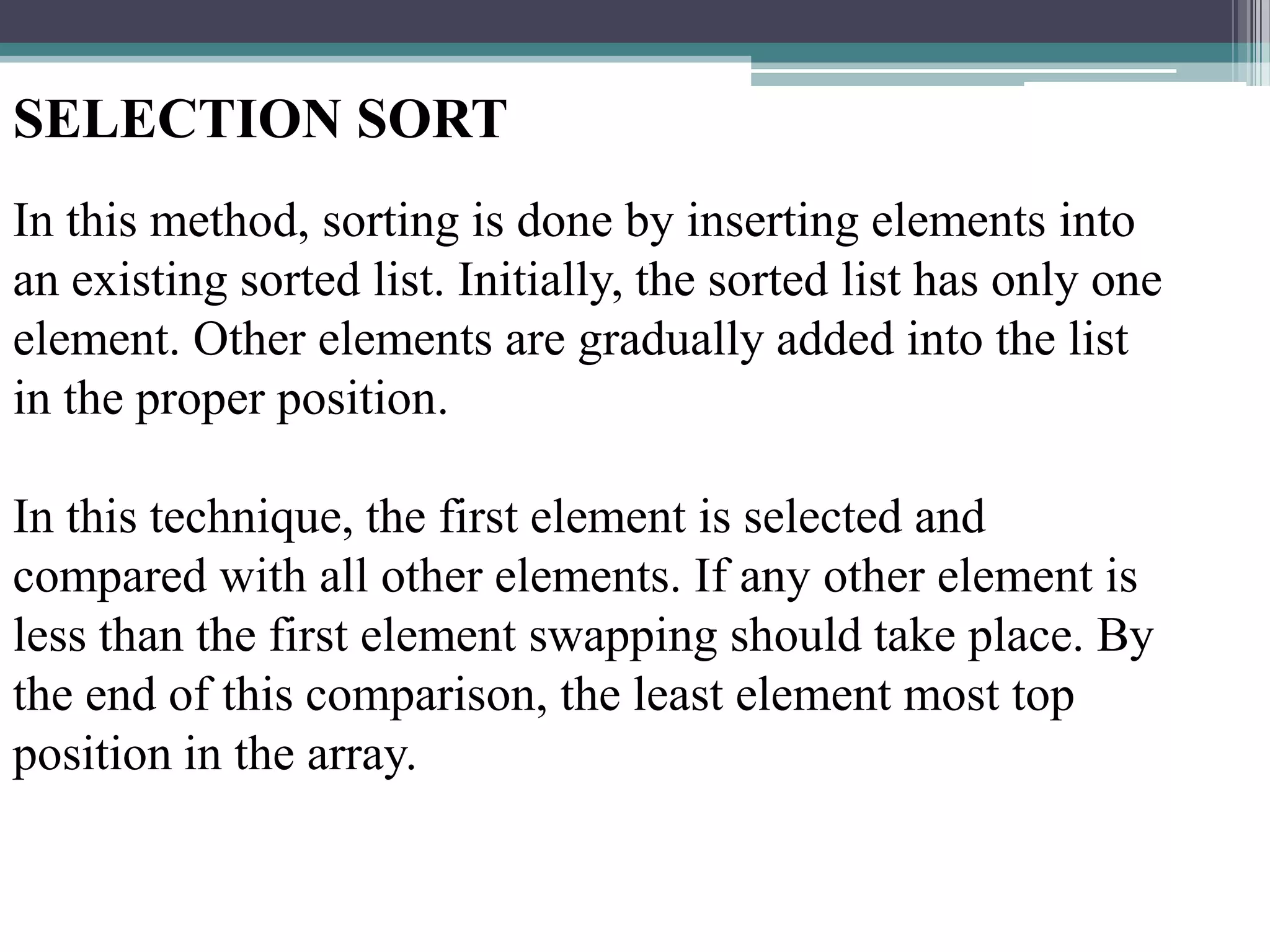 SELECTION SORT
In this method, sorting is done by inserting elements into
an existing sorted list. Initially, the sorted list has only one
element. Other elements are gradually added into the list
in the proper position.

In this technique, the first element is selected and
compared with all other elements. If any other element is
less than the first element swapping should take place. By
the end of this comparison, the least element most top
position in the array.

 