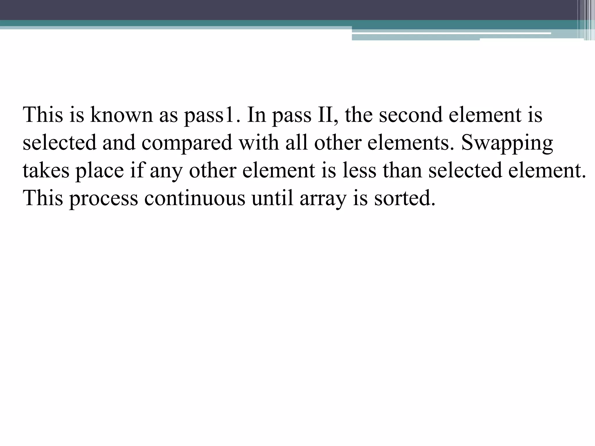 This is known as pass1. In pass II, the second element is
selected and compared with all other elements. Swapping
takes place if any other element is less than selected element.
This process continuous until array is sorted.

 