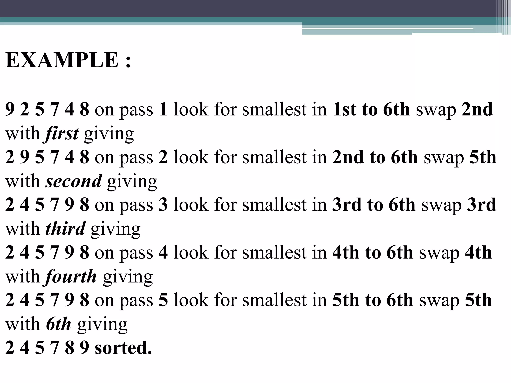 EXAMPLE :
9 2 5 7 4 8 on pass 1 look for smallest in 1st to 6th swap 2nd
with first giving
2 9 5 7 4 8 on pass 2 look for smallest in 2nd to 6th swap 5th
with second giving
2 4 5 7 9 8 on pass 3 look for smallest in 3rd to 6th swap 3rd
with third giving
2 4 5 7 9 8 on pass 4 look for smallest in 4th to 6th swap 4th
with fourth giving
2 4 5 7 9 8 on pass 5 look for smallest in 5th to 6th swap 5th
with 6th giving
2 4 5 7 8 9 sorted.

 