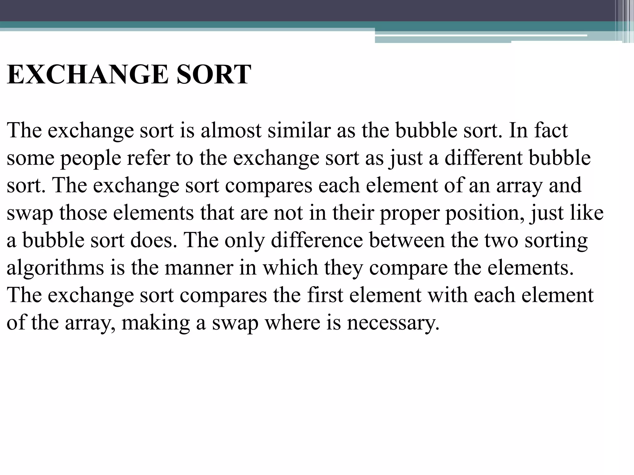 EXCHANGE SORT
The exchange sort is almost similar as the bubble sort. In fact
some people refer to the exchange sort as just a different bubble
sort. The exchange sort compares each element of an array and
swap those elements that are not in their proper position, just like
a bubble sort does. The only difference between the two sorting
algorithms is the manner in which they compare the elements.
The exchange sort compares the first element with each element
of the array, making a swap where is necessary.

 