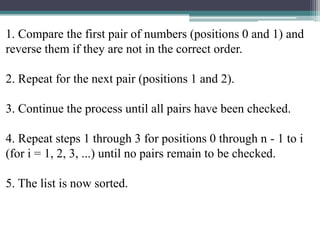 1. Compare the first pair of numbers (positions 0 and 1) and
reverse them if they are not in the correct order.
2. Repeat for the next pair (positions 1 and 2).
3. Continue the process until all pairs have been checked.
4. Repeat steps 1 through 3 for positions 0 through n - 1 to i
(for i = 1, 2, 3, ...) until no pairs remain to be checked.
5. The list is now sorted.

 