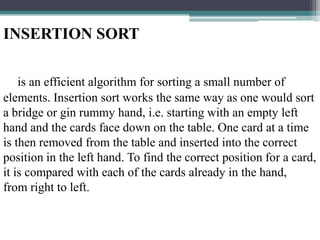INSERTION SORT
is an efficient algorithm for sorting a small number of
elements. Insertion sort works the same way as one would sort
a bridge or gin rummy hand, i.e. starting with an empty left
hand and the cards face down on the table. One card at a time
is then removed from the table and inserted into the correct
position in the left hand. To find the correct position for a card,
it is compared with each of the cards already in the hand,
from right to left.

 