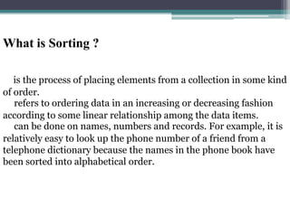 What is Sorting ?
is the process of placing elements from a collection in some kind
of order.
refers to ordering data in an increasing or decreasing fashion
according to some linear relationship among the data items.
can be done on names, numbers and records. For example, it is
relatively easy to look up the phone number of a friend from a
telephone dictionary because the names in the phone book have
been sorted into alphabetical order.

 