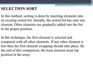 SELECTION SORT
In this method, sorting is done by inserting elements into
an existing sorted list. Initially, the sorted list has only one
element. Other elements are gradually added into the list
in the proper position.

In this technique, the first element is selected and
compared with all other elements. If any other element is
less than the first element swapping should take place. By
the end of this comparison, the least element most top
position in the array.

 
