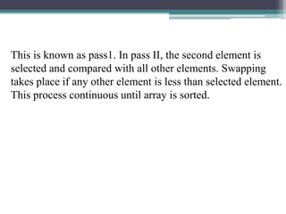 This is known as pass1. In pass II, the second element is
selected and compared with all other elements. Swapping
takes place if any other element is less than selected element.
This process continuous until array is sorted.

 