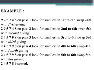 EXAMPLE :
9 2 5 7 4 8 on pass 1 look for smallest in 1st to 6th swap 2nd
with first giving
2 9 5 7 4 8 on pass 2 look for smallest in 2nd to 6th swap 5th
with second giving
2 4 5 7 9 8 on pass 3 look for smallest in 3rd to 6th swap 3rd
with third giving
2 4 5 7 9 8 on pass 4 look for smallest in 4th to 6th swap 4th
with fourth giving
2 4 5 7 9 8 on pass 5 look for smallest in 5th to 6th swap 5th
with 6th giving
2 4 5 7 8 9 sorted.

 