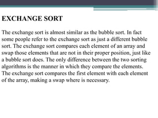 EXCHANGE SORT
The exchange sort is almost similar as the bubble sort. In fact
some people refer to the exchange sort as just a different bubble
sort. The exchange sort compares each element of an array and
swap those elements that are not in their proper position, just like
a bubble sort does. The only difference between the two sorting
algorithms is the manner in which they compare the elements.
The exchange sort compares the first element with each element
of the array, making a swap where is necessary.

 