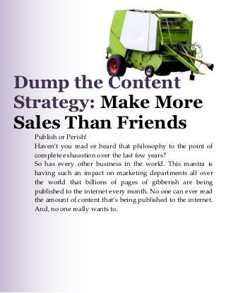Make More Sales than “Friends”

Dump the Content
Strategy: Make More
Sales Than Friends

Publish or Perish!
Haven’t you read or heard that philosophy to the point of
complete exhaustion over the last few years?
So has every other business in the world. This mantra is
having such an impact on marketing departments all over
the world that billions of pages of gibberish are being
published to the internet every month. No one can ever read
the amount of content that’s being published to the internet.
And, no one really wants to.

1|P age

 