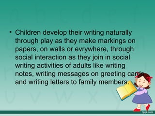 • Children develop their writing naturally
through play as they make markings on
papers, on walls or evrywhere, through
social interaction as they join in social
writing activities of adults like writing
notes, writing messages on greeting cards
and writing letters to family members.
 