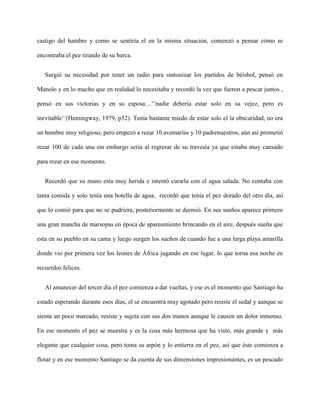 castigo del hambre y como se sentiría el en la misma situación, comenzó a pensar cómo se

encontraba el pez tirando de su barca.


   Surgió su necesidad por tener un radio para sintonizar los partidos de béisbol, pensó en

Manolo y en lo mucho que en realidad lo necesitaba y recordó la vez que fueron a pescar juntos ,

pensó en sus victorias y en su esposa…’’nadie debería estar solo en su vejez, pero es

inevitable’’(Hemingway, 1979, p52). Tenía bastante miedo de estar solo el la obscuridad, no era

un hombre muy religioso, pero empezó a rezar 10 avemarías y 10 padrenuestros, aún así prometió

rezar 100 de cada una sin embargo sería al regresar de su travesía ya que estaba muy cansado

para rezar en ese momento.


   Recordó que su mano esta muy herida e intentó curarla con el agua salada. No contaba con

tanta comida y solo tenía una botella de agua, recordó que tenía el pez dorado del otro día, así

que lo comió para que no se pudriera, posteriormente se durmió. En sus sueños aparece primero

una gran mancha de marsopas en época de apareamiento brincando en el aire, después sueña que

esta en su pueblo en su cama y luego surgen los sueños de cuando fue a una larga playa amarilla

donde vio por primera vez los leones de África jugando en ese lugar, lo que torna esa noche en

recuerdos felices.


   Al amanecer del tercer día el pez comienza a dar vueltas, y ese es el momento que Santiago ha

estado esperando durante esos días, el se encuentra muy agotado pero resiste el sedal y aunque se

sienta un poco mareado, resiste y sujeta con sus dos manos aunque le causen un dolor inmenso.

En ese momento el pez se muestra y es la cosa más hermosa que ha visto, más grande y más

elegante que cualquier cosa, pero toma su arpón y lo entierra en el pez, así que éste comienza a

flotar y en ese momento Santiago se da cuenta de sus dimensiones impresionantes, es un pescado
 