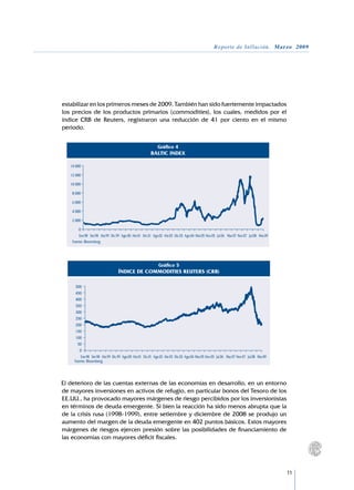 Reporte de Inflación. Marzo 2009




    estabilizar en los primeros meses de 2009. También han sido fuertemente impactados
    los precios de los productos primarios (commodities), los cuales, medidos por el
    índice CRB de Reuters, registraron una reducción de 41 por ciento en el mismo
    periodo.


                                                                Gráfico 4
                                                            BALTIC INDEX

       14 000

       12 000

       10 000

        8 000

        6 000

        4 000

        2 000

            0
            Ene.98 Set.98 Abr.99 Dic.99 Ago.00 Abr.01 Dic.01 Ago.02 Abr.03 Dic.03 Ago.04 Mar.05 Nov.05 Jul.06 Mar.07 Nov.07 Jul.08 Mar.09
        Fuente: Bloomberg.




                                                                 Gráfico 5
                                      ÍNDICE DE COMMODITIES REUTERS (CRB)

          500
          450
          400
          350
          300
          250
          200
          150
          100
           50
            0
             Ene.98 Set.98 Abr.99 Dic.99 Ago.00 Abr.01 Dic.01 Ago.02 Abr.03 Dic.03 Ago.04 Mar.05 Nov.05 Jul.06 Mar.07 Nov.07 Jul.08 Mar.09
         Fuente: Bloomberg.




	   El deterioro de las cuentas externas de las economías en desarrollo, en un entorno
    de mayores inversiones en activos de refugio, en particular bonos del Tesoro de los
    EE.UU., ha provocado mayores márgenes de riesgo percibidos por los inversionistas
    en términos de deuda emergente. Si bien la reacción ha sido menos abrupta que la
    de la crisis rusa (1998-1999), entre setiembre y diciembre de 2008 se produjo un
    aumento del margen de la deuda emergente en 402 puntos básicos. Estos mayores
    márgenes de riesgos ejercen presión sobre las posibilidades de financiamiento de
    las economías con mayores déficit fiscales.




                                                                                                                                             11
 