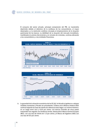 B A N C O C E N T R A L D E R E S E RVA DEL PERÚ




     	   El consumo del sector privado, principal componente del PBI, se mantendría
         deprimido debido al deterioro de la confianza de los consumidores, al mayor
         desempleo y a la restricción crediticia vinculada al empeoramiento de la situación
         patrimonial de los bancos. La debilidad de la situación del mercado inmobiliario,
         manifestada en precios decrecientes y en remates de viviendas, continúa afectando
         a los consumidores y a las entidades financieras.


                                                                 Gráfico 9
                    EE.UU.: EMPLEO MENSUAL (VAR. EN MILES) Y TASA DE DESEMPLEO (%)
             Tasa                                                                                                         Miles
               9                                                                                                           600
                                                                                                   Var. Empleo (eje der.)  500
               8                                                                                                           400
                                                                                                                           300
               7                                                                                                           200
                                                                                                                           100
               6                                                                                                           0
                                                                                                                           -100
               5                                                                                                           -200
                                                                                                                           -300
               4                                                                                                           -400
                                                                                                                           -500
               3                                                                                                           -600
                     Tasa de Desempleo (eje izq.)                                                                          -700
               2                                                                                                           -800
               Feb.98 Feb.99 Feb.00 Feb.01          Feb.02     Feb.03   Feb.04   Feb.05   Feb.06    Feb.07 Feb.08 Feb.09
             Fuente: Bloomberg.




                                                                Gráfico 10
                                  EE.UU.: PRECIOS E INVENTARIOS DE INMUEBLES
             Millones               Inventarios                                                                    Var. % anual
              6,0                   Precios de viviendas                                                                   22
              5,5                                                                                                          18
              5,0                                                                                                          14
                                                                                                                           10
              4,5
                                                                                                                           6
              4,0
                                                                                                                           2
              3,5
                                                                                                                           -2
              3,0                                                                                                          -6
              2,5                                                                                                          -10
              2,0                                                                                                          -14
              1,5                                                                                                          -18
              1,0                                                                                                          -22
                Ene.01       Ene.02       Ene.03      Ene.04        Ene.05       Ene.06     Ene.07        Ene.08      Ene.09
             Fuente: Bloomberg.



     6.	 La gravedad de la situación económica de los EE.UU. ha llevado al gobierno a adoptar
         medidas monetarias y fiscales sin precedentes. El Banco de la Reserva Federal (FED)
         continuó bajando las tasas de interés de referencia hasta llegar a su mínimo histórico,
         en un rango entre cero y 0,25 por ciento. Los bancos centrales de otros países
         industriales han seguido una tendencia similar, destacando el Banco Central Europeo
         (BCE), con una tasa de interés de 1,5 por ciento y el Banco de Inglaterra (BoE) con
         una tasa de 0,5 por ciento.



14
 