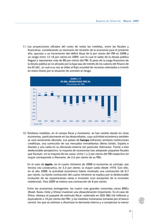 Reporte de Inflación. Marzo 2009




11.	Las proyecciones oficiales del costo de todas las medidas, entre las fiscales y
    financieras, considerando un escenario de recesión de la economía para el presente
    año, apuntan a un incremento del déficit fiscal de 6 por ciento del PBI en 2008 y
    un rango entre 12-14 por ciento en 2009, con lo cual el saldo de la deuda pública
    llegará a representar más de 80 por ciento del PBI. El peso de la carga financiera de
    la deuda pública se ve aliviado por la baja tasa de interés de los valores del Tesoro de
    los EE.UU., lo cual a su vez se debe al flujo mundial de recursos orientados a invertir
    en estos títulos por la situación de aversión al riesgo.

                                                             Gráfico 13
                                                EE.UU.: RESULTADO FISCAL
                                                         (Porcentaje del PBI)

         4,0
         2,0                      1,6
                 0,4       0,9
         0,0
                                         -0,4
        -2,0
                                                                                 -2,2
        -4,0                                                                            -2,9
                                                  -3,8                    -3,6
                                                            -4,8   -4,4
        -6,0
                                                                                               -6,4
        -8,0
       -10,0                                                                                                  -8,9

       -12,0
                                                                                                      -12,0
       -14,0
                1998       1999   2000   2001    2002       2003   2004   2005   2006   2007   2008   2009*   2010*
        * 	 Fuente: FMI.




12.	Similares medidas, en el campo fiscal y monetario, se han venido dando en otras
    economías, particularmente en las desarrolladas, cuya actividad económica también
    se verá seriamente afectada. Los países de Europa enfrentan similares restricciones
    crediticias, una corrección de sus mercados inmobiliarios (Reino Unido, España e
    Irlanda) y una caída en su demanda externa (en particular Alemania). Frente a esta
    desfavorable perspectiva, la mayoría de economías han adoptado paquetes fiscales
    que fluctúan -en la mayoría de los casos- entre 1 y 2 por ciento del PBI respectivo (el
    mayor corresponde a Alemania, de 2,6 por ciento de su PBI).

	   En el caso de Japón, en el cuarto trimestre de 2008 la economía se contrajo, por
    tercera vez consecutiva, en 3,3 por ciento, la mayor caída desde 1974. Con ello,
    en el año 2008, la actividad económica habría mostrado una contracción de 0,7
    por ciento. La fuerte contracción del cuarto trimestre se explica por la desfavorable
    evolución de las exportaciones netas e inversión (con excepción de la inversión
    residencial). Para 2009 se estima una contracción de 4 por ciento.

	   Entre las economías emergentes, las cuatro más grandes conocidas como BRICs
    (Brasil, Rusia, India y China) muestran una desaceleración importante. En el caso de
    China, destaca el paquete de estímulo fiscal –estimado en US$ 586 mil millones y
    equivalente a 14 por ciento del PBI– y las medidas monetarias tomadas por el banco
    central, los que se orientan a dinamizar la demanda interna y a compensar la menor


                                                                                                                      17
 