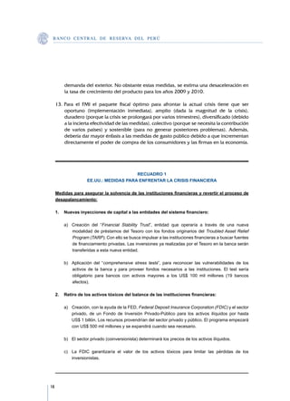 B A N C O C E N T R A L D E R E S E RVA DEL PERÚ




         demanda del exterior. No obstante estas medidas, se estima una desaceleración en
         la tasa de crecimiento del producto para los años 2009 y 2010.

     13.	Para el FMI el paquete fiscal óptimo para afrontar la actual crisis tiene que ser
         oportuno (implementación inmediata), amplio (dada la magnitud de la crisis),
         duradero (porque la crisis se prolongará por varios trimestres), diversificado (debido
         a la incierta efectividad de las medidas), colectivo (porque se necesita la contribución
         de varios países) y sostenible (para no generar posteriores problemas). Además,
         debería dar mayor énfasis a las medidas de gasto público debido a que incrementan
         directamente el poder de compra de los consumidores y las firmas en la economía.




                                         RECUADRO 1
                     EE.UU.: MEDIDAS PARA ENFRENTAR LA CRISIS FINANCIERA

     Medidas para asegurar la solvencia de las instituciones financieras y revertir el proceso de
     desapalancamiento:

     1.	 Nuevas inyecciones de capital a las entidades del sistema financiero:

     	   a)	 Creación del “Financial Stability Trust”, entidad que operaría a través de una nueva
             modalidad de préstamos del Tesoro con los fondos originarios del Troubled Asset Relief
             Program (TARP). Con ello se busca impulsar a las instituciones financieras a buscar fuentes
             de financiamiento privadas. Las inversiones ya realizadas por el Tesoro en la banca serán
             transferidas a esta nueva entidad.

     	   b)	 Aplicación del “comprehensive stress tests”, para reconocer las vulnerabilidades de los
             activos de la banca y para proveer fondos necesarios a las instituciones. El test sería
             obligatorio para bancos con activos mayores a los US$ 100 mil millones (19 bancos
             afectos).

     2.	 Retiro de los activos tóxicos del balance de las instituciones financieras:

     	   a)	 Creación, con la ayuda de la FED, Federal Deposit Insurance Corporation (FDIC) y el sector
             privado, de un Fondo de Inversión Privado-Público para los activos ilíquidos por hasta
             US$ 1 billón. Los recursos provendrían del sector privado y público. El programa empezará
             con US$ 500 mil millones y se expandirá cuando sea necesario.

     	   b)	 El sector privado (coinversionista) determinará los precios de los activos ilíquidos.
     	
     	   c)	 La FDIC garantizaría el valor de los activos tóxicos para limitar las pérdidas de los
             inversionistas.




18
 