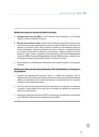 Reporte de Inflación. Marzo 2009




Medidas para restaurar el mercado de créditos y derivados:

1.	 Mortgage-backed Security (MBS). La FED compraría títulos hipotecarios y sus derivados
    hasta por un valor de US$ 600 mil millones.

2.	 Mercado de derivados de crédito: Expansión de la facilidad de crédito la FED para financiar las
    nuevas emisiones de títulos garantizados con activos de crédito de US$ 200 mil millones (monto
    asignado en noviembre) a US$ 1 billón (en febrero). El objetivo de esta facilidad es restaurar el
    mercado de titulización, vital para los préstamos de consumo y negocios. La facilidad financiaría
    las compras de títulos AAA de: préstamos a consumidores y negocios, préstamos de autos,
    tarjetas de crédito, crédito a estudiantes, títulos hipotecarios Commercial Mortgage-Backed
    Securities (CMBS), Residential Mortgage-Backed Security (RMBS)-privadas, y algunos casos
    de leasing para equipos. Esta facilidad empezaría a funcionar el 25 marzo.

3.	 Nuevos poderes a la Small Business Administration para extender préstamos a las pequeñas
    empresas.

Medidas para detener las ejecuciones hipotecarias: Plan de Estabilización y Financiación a
los propietarios:

1.	 Programa que potencialmente favorecería hasta a 9 millones de propietarios, entre la
    refinanciación de las hipotecas tradicionales (creadas por las Government Sponsored Enterprises
    (GSEs)) y la modificación de los contratos de hipotecas no tradicionales (como las subprime)
    creadas por otras entidades financieras.

2.	 El fin es la reducción de los pagos del servicio de hipotecas (para los deudores con problemas)
    y prevenir un ajuste drástico de los precios de los inmuebles que signifique una acentuación
    mayor de la crisis financiera.

3.	 Este programa significaría recursos por US$ 75 mil millones para la modificación de los contratos
    y por US$ 200 mil millones para la recapitalización de las GSEs.




                                                                                                        19
 