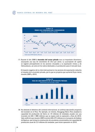 B A N C O C E N T R A L D E R E S E RVA DEL PERÚ




               Ene.07   Mar.07   May.07   Jul.07   Set.07   Nov.07   Ene.08   Mar.08   May.08   Jul.08   Set.08   Nov.08   Ene.09




     17.	 Durante el año 2008 la inversión del sector privado tuvo un importante dinamismo,
          alcanzando una tasa de crecimiento de 25,6 por ciento. La acumulación de capital
          se registró principalmente en los sectores vinculados a la exportación minera y de
          hidrocarburos, así como en los rubros destinados a la producción para el mercado local.

     	   El impacto negativo de la crisis internacional en los sectores de exportación reduciría
         el impulso de la inversión privada, por lo que se proyecta que aumente 8 por ciento
         durante 2009 y 2010.




     18.	No obstante el deterioro del contexto internacional, se continúa ejecutando proyectos
         de inversión en el Perú. Por ejemplo, en minería, Shougang Hierro Perú ampliará la
         capacidad de producción de hierro en 10 millones de toneladas anuales con una
         inversión de US$ 1 000 millones que se espera esté en operación a fines de 2010.
         Vale confirmó que durante 2009 invertirá US$ 279 millones en el proyecto de fosfatos
         de Bayóvar, que incluye la construcción de una planta concentradora con capacidad de
         producción anual de 3,9 millones de toneladas, para iniciar operación en 2010.

24
 