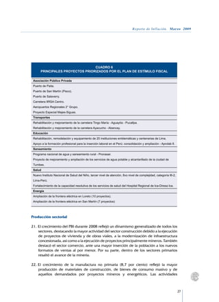 Reporte de Inflación. Marzo 2009




                                    CUADRO 6
         PRINCIPALES PROYECTOS PRIORIZADOS POR EL PLAN DE ESTÍMULO FISCAL
	
    Asociación Público Privada
    Puerto de Paita.
    Puerto de San Martín (Pisco).
    Puerto de Salaverry.
    Carretera IIRSA Centro.
    Aeropuertos Regionales 2° Grupo.
    Proyecto Especial Majes-Siguas.
    Transportes
    Rehabilitación y mejoramiento de la carretera Tingo María - Aguaytía - Pucallpa.
    Rehabilitación y mejoramiento de la carretera Ayacucho - Abancay.
    Educación
    Rehabilitación, remodelación y equipamiento de 20 instituciones emblemáticas y centenarias de Lima.
    Apoyo a la formación profesional para la inserción laboral en el Perú: consolidación y ampliación - Aprolab II.
    Saneamiento
    Programa nacional de agua y saneamiento rural - Pronasar.
    Proyecto de mejoramiento y ampliación de los servicios de agua potable y alcantarillado de la ciudad de
    Tumbes.
    Salud
    Nuevo Instituto Nacional de Salud del Niño, tercer nivel de atención, 8vo nivel de complejidad, categoría III-2,
    Lima-Perú.
    Fortalecimiento de la capacidad resolutiva de los servicios de salud del Hospital Regional de Ica-Diresa Ica.
    Energía
    Ampliación de la frontera eléctrica en Loreto (10 proyectos).
    Ampliación de la frontera eléctrica en San Martín (7 proyectos)




Producción sectorial

21.	El crecimiento del PBI durante 2008 reflejó un dinamismo generalizado de todos los
    sectores, destacando la mayor actividad del sector construcción debido a la ejecución
    de proyectos de vivienda y de obras viales, a la modernización de infraestructura
    concesionada, así como a la ejecución de proyectos principalmente mineros. También
    destacó el sector comercio, ante una mayor inserción de la población a los nuevos
    formatos de ventas al por menor. Por su parte, dentro de los sectores primarios
    resaltó el avance de la minería.

22.	El crecimiento de la manufactura no primaria (8,7 por ciento) reflejó la mayor
    producción de materiales de construcción, de bienes de consumo masivo y de
    aquellos demandados por proyectos mineros y energéticos. Las actividades



                                                                                                                       27
 