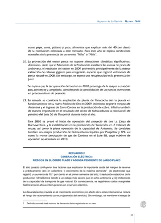 Reporte de Inflación. Marzo 2009




     como papa, arroz, plátano y yuca, alimentos que explican más del 40 por ciento
     de la producción orientada a este mercado. Para este año se espera condiciones
     normales sin la presencia de un evento “Niño” o “Niña”.

26.	La proyección del sector pesca no supone alteraciones climáticas significativas.
    Asimismo, dado que el Ministerio de la Producción establece las cuotas de pesca de
    anchoveta, el resultado del sector en 2009 provendría principalmente de la menor
    extracción de calamar gigante para congelado, especie que registró volúmenes de
    pesca récord en 2008. Sin embargo, se espera una recuperación en la presencia del
    jurel.

	   Se espera que la recuperación del sector en 2010 provenga de la mayor extracción
    para conservas y congelado, considerando la consolidación de las nuevas inversiones
    en procesamiento de pescado.

27.	En minería se considera la ampliación de planta de Yanacocha con la puesta en
    funcionamiento de su nuevo Molino de Oro en 2009. Asimismo se prevé mejoras de
    Antamina y el ingreso de Cerro Corona en la producción de cobre. Influiría también
    de manera importante en el resultado del sector de hidrocarburos la producción de
    petróleo del Lote 56 de Pluspetrol durante todo el año.

	   Para 2010 se prevé el inicio de operación del proyecto de oro La Zanja de
    Buenaventura, y la estabilización en la producción de Yanacocha en 2 millones de
    onzas; así como la plena operación de la capacidad de Antamina. Se considera
    también una mayor producción de hidrocarburos líquidos por Pluspetrol y BPZ, así
    como la mayor producción de gas de Camisea en el Lote 88, cuyo máximo de
    operación se alcanzaría en 2010.



                                 RECUADRO 2
                            GENERACIÓN ELÉCTRICA:
         RIESGOS EN EL CORTO PLAZO Y AGENDA PENDIENTE DE LARGO PLAZO

El año pasado confluyeron tres factores que explicaron la importante caída del margen de reserva
a prácticamente cero en setiembre: i) crecimiento de la máxima demanda1 de electricidad que
registró un aumento de 10,1 por ciento en el primer semestre del año; ii) reducción estacional de la
producción hidroeléctrica debido a un estiaje más severo que en años anteriores y; iii) limitaciones
de la capacidad de transporte de gas natural. En consecuencia, se registraron costos marginales
históricamente altos e interrupciones en el servicio eléctrico.

La desaceleración prevista en el crecimiento económico por efecto de la crisis internacional reduce
el riesgo de racionamiento (corte programado del servicio). Sin embargo, se mantiene el riesgo de


1	 Definido como el nivel máximo de demanda diaria registrada en un mes.




                                                                                                       31
 