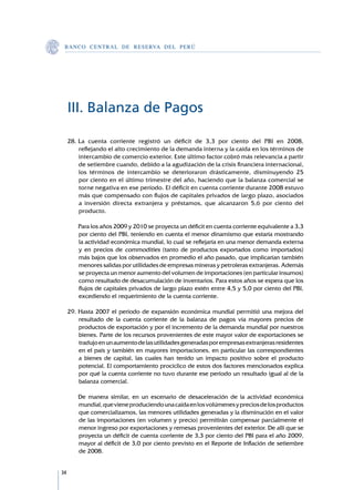 B A N C O C E N T R A L D E R E S E RVA DEL PERÚ




     III. Balanza de Pagos

     28.	La cuenta corriente registró un déficit de 3,3 por ciento del PBI en 2008,
         reflejando el alto crecimiento de la demanda interna y la caída en los términos de
         intercambio de comercio exterior. Este último factor cobró más relevancia a partir
         de setiembre cuando, debido a la agudización de la crisis financiera internacional,
         los términos de intercambio se deterioraron drásticamente, disminuyendo 25
         por ciento en el último trimestre del año, haciendo que la balanza comercial se
         torne negativa en ese período. El déficit en cuenta corriente durante 2008 estuvo
         más que compensado con flujos de capitales privados de largo plazo, asociados
         a inversión directa extranjera y préstamos, que alcanzaron 5,6 por ciento del
         producto.

     	   Para los años 2009 y 2010 se proyecta un déficit en cuenta corriente equivalente a 3,3
         por ciento del PBI, teniendo en cuenta el menor dinamismo que estaría mostrando
         la actividad económica mundial, lo cual se reflejaría en una menor demanda externa
         y en precios de commodities (tanto de productos exportados como importados)
         más bajos que los observados en promedio el año pasado, que implicarían también
         menores salidas por utilidades de empresas mineras y petroleras extranjeras. Además
         se proyecta un menor aumento del volumen de importaciones (en particular insumos)
         como resultado de desacumulación de inventarios. Para estos años se espera que los
         flujos de capitales privados de largo plazo estén entre 4,5 y 5,0 por ciento del PBI,
         excediendo el requerimiento de la cuenta corriente.

     29.	Hasta 2007 el período de expansión económica mundial permitió una mejora del
         resultado de la cuenta corriente de la balanza de pagos vía mayores precios de
         productos de exportación y por el incremento de la demanda mundial por nuestros
         bienes. Parte de los recursos provenientes de este mayor valor de exportaciones se
         tradujo en un aumento de las utilidades generadas por empresas extranjeras residentes
         en el país y también en mayores importaciones, en particular las correspondientes
         a bienes de capital, las cuales han tenido un impacto positivo sobre el producto
         potencial. El comportamiento procíclico de estos dos factores mencionados explica
         por qué la cuenta corriente no tuvo durante ese período un resultado igual al de la
         balanza comercial.

     	   De manera similar, en un escenario de desaceleración de la actividad económica
         mundial, que viene produciendo una caída en los volúmenes y precios de los productos
         que comercializamos, las menores utilidades generadas y la disminución en el valor
         de las importaciones (en volumen y precio) permitirán compensar parcialmente el
         menor ingreso por exportaciones y remesas provenientes del exterior. De allí que se
         proyecta un déficit de cuenta corriente de 3,3 por ciento del PBI para el año 2009,
         mayor al déficit de 3,0 por ciento previsto en el Reporte de Inflación de setiembre
         de 2008.


34
 