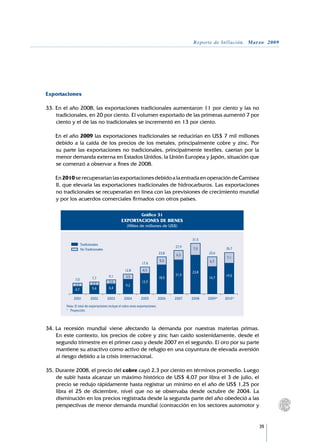 Reporte de Inflación. Marzo 2009




Exportaciones

33.	En el año 2008, las exportaciones tradicionales aumentaron 11 por ciento y las no
    tradicionales, en 20 por ciento. El volumen exportado de las primeras aumentó 7 por
    ciento y el de las no tradicionales se incrementó en 13 por ciento.

	   En el año 2009 las exportaciones tradicionales se reducirían en US$ 7 mil millones
    debido a la caída de los precios de los metales, principalmente cobre y zinc. Por
    su parte las exportaciones no tradicionales, principalmente textiles, caerían por la
    menor demanda externa en Estados Unidos, la Unión Europea y Japón, situación que
    se comenzó a observar a fines de 2008.

	   En 2010 se recuperarían las exportaciones debido a la entrada en operación de Camisea
    II, que elevaría las exportaciones tradicionales de hidrocarburos. Las exportaciones
    no tradicionales se recuperarían en línea con las previsiones de crecimiento mundial
    y por los acuerdos comerciales firmados con otros países.

                                                                 Gráfico 31
                                                  EXPORTACIONES DE BIENES
                                                      (Miles de millones de US$)


                                                                                              31,5
                    Tradicionales
                                                                                       27,9   7,5           26,7
                    No Tradicionales
                                                                                23,8                 23,6
                                                                                       6,3
                                                                                                            7,1
                                                                                5,3                  6,7
                                                                 17,4
                                                    12,8          4,3
                                                                                              23,8
                                        9,1                                            21,5                 19,5
                            7,7                      3,5                        18,5                 16,7
              7,0
                            2,3         2,6                      12,9
              2,2                                    9,2
              4,7           5,4         6,4



        Nota: El total de exportaciones incluye el rubro otras exportaciones.
        * 	 Proyección.



34.	La recesión mundial viene afectando la demanda por nuestras materias primas.
    En este contexto, los precios de cobre y zinc han caído sostenidamente, desde el
    segundo trimestre en el primer caso y desde 2007 en el segundo. El oro por su parte
    mantiene su atractivo como activo de refugio en una coyuntura de elevada aversión
    al riesgo debido a la crisis internacional.

35.	Durante 2008, el precio del cobre cayó 2,3 por ciento en términos promedio. Luego
    de subir hasta alcanzar un máximo histórico de US$ 4,07 por libra el 3 de julio, el
    precio se redujo rápidamente hasta registrar un mínimo en el año de US$ 1,25 por
    libra el 25 de diciembre, nivel que no se observaba desde octubre de 2004. La
    disminución en los precios registrada desde la segunda parte del año obedeció a las
    perspectivas de menor demanda mundial (contracción en los sectores automotor y


                                                                                                                      39
 