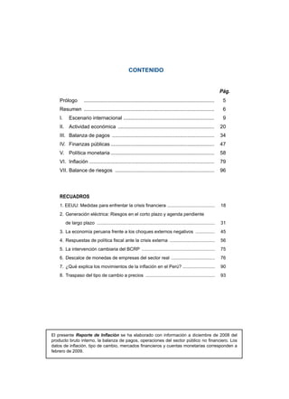 CONTENIDO


                                                                                                                  Pág.
    Prólogo 	 . ........................................................................................... 	        5
    Resumen 	. ........................................................................................... 	
             .                                                                                                       6
    I.	 Escenario internacional ................................................................ 	                   9
    II.	 Actividad económica ..................................................................... 	 20
    III.	 Balanza de pagos ......................................................................... 	 34
    IV.	 Finanzas públicas.......................................................................... 	 47
    V.	 Política monetaria.......................................................................... 	 58
    VI.	 Inflación ........................................................................................ 	 79
    VII.	Balance de riesgos ....................................................................... 	 96




    RECUADROS
    1. EEUU: Medidas para enfrentar la crisis financiera . .................................... 	 18
    2.	 Generación eléctrica: Riesgos en el corto plazo y agenda pendiente
    	 de largo plazo ............................................................................................. 	 31
    3.	 La economía peruana frente a los choques externos negativos ................ 	 45
    4.	 Respuestas de política fiscal ante la crisis externa .................................... 	 56
    5.	 La intervención cambiaria del BCRP .......................................................... 	 75
    6.	 Descalce de monedas de empresas del sector real ................................... 	 76
    7.	 ¿Qué explica los movimientos de la inflación en el Perú? ......................... 	 90
    8.	 Traspaso del tipo de cambio a precios ....................................................... 	 93




El presente Reporte de Inflación se ha elaborado con información a diciembre de 2008 del
producto bruto interno, la balanza de pagos, operaciones del sector público no financiero. Los
datos de inflación, tipo de cambio, mercados financieros y cuentas monetarias corresponden a
febrero de 2009.
 