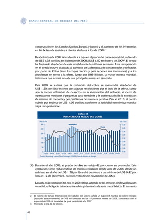 B A N C O C E N T R A L D E R E S E RVA DEL PERÚ




          construcción en los Estados Unidos, Europa y Japón) y al aumento de los inventarios
          en las bolsas de metales a niveles similares a los de 20042.

     	   Desde inicios de 2009 la tendencia a la baja en el precio del cobre se revirtió, subiendo
         de US$ 1,38 por libra en diciembre de 2008 a US$ 1,50 en febrero de 20093. El precio
         ha fluctuado alrededor de este nivel durante las últimas semanas. Esta recuperación
         en el precio estuvo asociada al aumento de la demanda de concentrados y refinados
         por parte de China (ante los bajos precios y para reponer sus inventarios) y a los
         problemas en torno a la oferta, luego que BHP Billiton, la mayor minera mundial,
         informara que cerrará una de sus principales minas en Australia.

     	   Para 2009 se estima que la cotización del cobre se mantendrá alrededor de	
         US$ 1,50 por libra en línea con algunas restricciones por el lado de la oferta, como
         son la menor utilización de desechos en la elaboración del refinado, el cierre de
         operaciones medianas y pequeñas poco rentables y la postergación de la extracción
         de mineral de menor ley por problemas de menores precios. Para el 2010, el precio
         subiría por encima de US$ 1,60 por libra conforme la actividad económica mundial
         vaya recuperándose.

                                                                Gráfico 32
                                            INVENTARIOS Y PRECIO DEL COBRE
              Miles de TM.                                                                                               US$ / Libra
               300                                Inventarios                                                                4,50
                                                                                           Precio
               250                                                                                                           4,00
                                                                                                                             3,50
               200
                                                                                                                             3,00
               150                                                                                                           2,50
                                                                                                                             2,00
               100
                                                                                                                             1,50
                 50
                                                                                                                             1,00
                  0                                                                                                          0,50
                   Ene.06 Abr.06 Jul.06 Oct.06 Ene.07 Abr.07 Jul.07 Oct.07 Ene.08 Abr.08        Jul.08   Oct.08 Ene.09
               Fuente: Bloomberg, London Metal Exchange, COMEX y Bolsa de Metales de Shangai.




     36.	Durante el año 2008, el precio del zinc se redujo 42 por ciento en promedio. Esta
         cotización viene reduciéndose de manera constante desde abril de 2008, desde un
         máximo en el año de US$ 1,28 por libra el 6 de marzo a un mínimo de US$ 0,47 por
         libra el 12 de diciembre, nivel no visto desde noviembre de 2004.

     	   La caída en la cotización del zinc en 2008 refleja, además de los temores de desaceleración
         mundial, el holgado balance entre oferta y demanda de este metal básico. El aumento


     2	 El reporte del Grupo Internacional de Estudios del Cobre señala un superávit mundial de cobre refinado
        (ajustado estacionalmente) de 308 mil toneladas en los 10 primeros meses de 2008, comparado con el
        superávit de 265 mil toneladas de igual periodo del año 2007.
     3	 Promedio al día 20 de febrero.


40
 