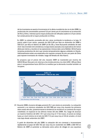 Reporte de Inflación. Marzo 2009




     de los inventarios se asoció al incremento en la oferta mundial de zinc en el año 2008. La
     producción de concentrados aumentó 5,6 por ciento por el crecimiento en la extracción
     de Perú y China, mientras que la mayor producción de refinados (subió en 2,9 por ciento)
     fue consecuencia de la mayor producción en China.

	    En 2009, la cotización promedio del zinc viene revirtiendo la tendencia a la baja. El
     precio subió 4 por ciento, pasando de US$ 0,49 por libra en diciembre de 2008 a	
     US$ 0,51 por libra en febrero de 2009 (al día 20) y viene fluctuando alrededor de este
     nivel. Esta reversión de la tendencia a la baja estaría asociada a las expectativas de menor
     oferta por cierres y recortes en las operaciones mineras tales como Boliden AB de Suecia
     (empresa productora de zinc) que cerraría temporalmente algunas unidades en Irlanda.
     Adicionalmente existe una expectativa de mayores compras de zinc por parte de China
     para reponer inventarios de metales, luego del feriado de Año Nuevo.

	    Se proyecta que el precio del zinc durante 2009 se mantendrá por encima de	
     US$ 0,50 por libra pero sin retornar a los niveles previos a la crisis (US$ 1,00 por libra)
     para ir recuperándose hacia 2010 en la medida que la demanda mundial también se
     recupere.


                                                             Gráfico 33
                                            INVENTARIOS Y PRECIO DEL ZINC

         Miles de TM.                                                                                                 US$ / Libra
          400                                                                                                            2,50

                                                                                                                          2,00
          300

                                                                                                                          1,50
          200                                                                        Precio
                                                                                                                          1,00
                                            Inventarios
          100
                                                                                                                          0,50

             0                                                                                                            0,00
                 Ene.06 Abr.06   Jul.06   Oct.06 Ene.07 Abr.07   Jul.07   Oct.07 Ene.08 Abr.08   Jul.08   Oct.08 Ene.09
          Fuente: Bloomberg, London Metal Exchange.




37.	Durante 2008, el precio del oro aumentó 25,1 por ciento en promedio. La cotización
    aumentó y se mantuvo alrededor de US$ 900 por onza troy durante los primeros
    siete meses del año, posteriormente la tendencia se revirtió en un contexto de mayor
    volatilidad, en especial en los últimos meses del año 2008. Así, luego de alcanzar
    un máximo histórico de US$ 1 011 por onza troy el 17 de marzo, el precio se redujo
    hasta un nivel mínimo en el año de US$ 712 por onza troy el 24 de octubre, el nivel
    más bajo desde setiembre de 2007.
	
	 A partir de diciembre del año 2008, la cotización del oro comenzó a incrementarse
    rápidamente al pasar de US$ 762 por onza troy en noviembre de 2008 a US$ 925 en
    febrero de 2009 al aumentar su demanda como activo de refugio en una coyuntura


                                                                                                                                    41
 