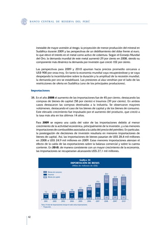 B A N C O C E N T R A L D E R E S E RVA DEL PERÚ




         inestable de mayor aversión al riesgo, la proyección de menor producción del mineral en
         Sudáfrica durante 2009 y las perspectivas de un debilitamiento del dólar frente al euro,
         lo que elevó el interés en el metal como activo de cobertura. Según el Consejo Mundial
         del Oro, la demanda mundial de este metal aumentó 29 por ciento en 2008, siendo su
         componente más dinámico la demanda por inversión que creció 102 por ciento.

     	   Las perspectivas para 2009 y 2010 apuntan hacia precios promedio cercanos a	
         US$ 900 por onza troy. En tanto la economía mundial vaya recuperándose y se vaya
         despejando la incertidumbre sobre la duración y la amplitud de la recesión mundial,
         la demanda por oro se estabilizará. Las presiones al alza vendrían por el lado de las
         restricciones de oferta en Sudáfrica (uno de los principales productores).

     Importaciones

     38.	En el año 2008 el aumento de las importaciones fue de 45 por ciento, destacando las
         compras de bienes de capital (58 por ciento) e insumos (39 por ciento). En ambos
         casos destacaron las compras destinadas a la industria. Se observaron mayores
         volúmenes, destacando el caso de los bienes de capital y de los bienes de consumo.
         Este elevado crecimiento fue impulsado por el aumento del producto, que creció a
         la tasa más alta en los últimos 14 años.

     	   Para 2009 se espera una caída del valor de las importaciones debido al menor
         crecimiento de la actividad económica, principalmente de la inversión, y a las menores
         importaciones de combustibles asociadas a la caída del precio del petróleo. En particular,
         la postergación de decisiones de inversión resultaría en menores importaciones de
         bienes de capital. Así, las importaciones de bienes pasarían de US$ 28,4 mil millones
         en 2008 a US$ 24,9 mil millones en 2009. Estas menores importaciones atenúan el
         efecto de la caída de las exportaciones sobre la balanza comercial y sobre la cuenta
         corriente. En 2010, de manera consistente con un mayor crecimiento de la economía,
         las importaciones se recuperarían alcanzando US$ 27,1 mil millones.


                                                                      Gráfico 34
                                                        IMPORTACIÓN DE BIENES
                                                           (Miles de millones de US$)

                        Bienes de consumo
                        Insumos                                                                     28,4
                                                                                                                     27,1
                        Bienes de capital                                                                   24,9
                                                                                                     9,2
                                                                                            19,6                     10,1
                                                                                                             9,4

                                                                                     14,8   5,9
                                                                     12,1
                                                                                     4,1
                                                         9,8          3,1
                                                                                                     14,6    10,9    11,9
                 7,2          7,4           8,2         2,4
                                            2,0                                             10,4
                  1,9         1,8
                                                                      6,6             8,0
                               3,7          4,3          5,4
                  3,6
                                                                                             3,2     4,5     4,5      5,0
                  1,6          1,8          1,8          2,0          2,3            2,6
             	 	2001	        2002	        2003	        2004	        2005	        2006	      2007	   2008	   2009*	   2010*
             Nota: El total de importaciones incluye el rubro otras importaciones.
             * 	 Proyección.




42
 