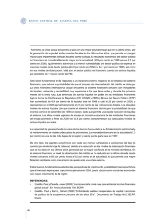 B A N C O C E N T R A L D E R E S E RVA DEL PERÚ




      Asimismo, la crisis actual encuentra al país en una mejor posición fiscal que en la última crisis, por
     la generación de superávit en las cuentas fiscales en los últimos tres años, que permite un margen
     mayor para implementar políticas fiscales contra-cíclicas. El resultado económico del sector público
     no financiero es considerablemente mayor en la actualidad (-0,9 por ciento en 1998 versus 2,1 por
     ciento en 2008). Igualmente la solvencia y la menor vulnerabilidad del sector público se expresa en
     menores niveles de la deuda pública (24,0 por ciento en 2008 vs. 44,1 por ciento en 1998), así como
     en sus niveles de dolarización. Más aún, el sector público no financiero cuenta con activos líquidos
     por alrededor de 11,6 por ciento del PBI.

     Otro factor fundamental en la respuesta a un escenario externo negativo es la fortaleza del sistema
     financiero, que reduce la probabilidad de que el proceso de intermediación del crédito se detenga.
     La crisis financiera internacional actual encuentra al sistema financiero peruano con indicadores
     de liquidez, solvencia y rentabilidad muy superiores a los que tenía antes y durante los primeros
     meses de la crisis rusa. Las tenencias de activos líquidos en poder de las entidades financieras
     bajo la forma de Certificados de Depósitos (CD, CD-NR y CDR) y Bonos del Tesoro Público (BTP)
     han aumentado de 0,9 por ciento de la liquidez total en 1998 a casi el 26 por ciento en 2008, y
     representan en el 2008 aproximadamente el 21 por ciento de las colocaciones totales. Los elevados
     niveles de activos líquidos con que cuenta el sistema financiero disminuyen la probabilidad de que
     eventos como el de setiembre de 1998 se repitan, dado que permite una rápida inyección de liquidez
     al sistema. Los altos niveles vigentes de encaje en moneda extranjera de las entidades financieras
     (el encaje promedio a fines de 2008 fue 33,8 por ciento) complementan sus adecuados niveles de
     activos líquidos en soles.

     La capacidad de generación de recursos de los bancos ha ayudado a su fortalecimiento patrimonial y
     al mantenimiento de niveles adecuados de provisiones. La morosidad bancaria en la actualidad (1,3
     por ciento) es una de las más bajas de la región y casi la quinta parte que en 1997.

     De otro lado, los agentes económicos son cada vez menos vulnerables a variaciones del tipo de
     cambio (por el efecto hoja de balance), debido a la reducción en los niveles de dolarización financiera
     que se ha dado en los últimos años generada por la mayor confianza en la moneda doméstica. En
     el sistema financiero, el nivel de dolarización del crédito se ha reducido en la última década desde
     niveles cercanos al 80 por ciento hasta el 52 por ciento en la actualidad, lo que permite una mayor
     flotación cambiaria como mecanismo de ajuste ante una crisis externa.

     Estos buenos fundamentos sustentan las perspectivas de crecimiento y estabilidad macroeconómica
     que el mercado espera para la economía peruana en 2009, que la ubican como una de las economías
     con mayor crecimiento de la región.

     REFERENCIAS:
     •	 Castillo, Paul y Pereda, Javier (2009) “Lecciones de la crisis rusa para enfrentar la crisis financiera
        global actual”. En Revista Moneda 139, BCRP.
     •	 Castillo, Paul y Barco, Daniel (2008) “Enfrentando salidas inesperadas de capital: Lecciones
        de política de la experiencia peruana de los años 90’s”. Documento de Trabajo No2, BCRP,
        Enero.




46
 
