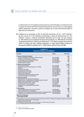 B A N C O C E N T R A L D E R E S E RVA DEL PERÚ




     	       La disminución en el resultado previsto para las cuentas fiscales es consecuencia de
             la puesta en marcha del Plan de Estímulo Económico, que involucra un mayor gasto
             público destinado a prevenir y aliviar el impacto de la crisis internacional sobre el
             lado real de la economía.

     44.	El gobierno ha anunciado un Plan de Estímulo Económico con S/. 7 697 millones4.
         De este monto, S/. 5 227 millones corresponden a obras de infraestructura, S/. 915
         millones a apoyo a sectores económicos afectados por la crisis, los que incluyen	
         S/. 360 millones por la ampliación temporal del drawback y S/. 300 millones de fondos
         de garantía empresarial. Asimismo se destinarán S/. 715 millones a gastos de protección
         social. Se estima que estas medidas implicarían un mayor gasto público respecto al
         Presupuesto 2009 de alrededor de S/. 3 200 millones (0,8 por ciento del PBI).

                                                        CUADRO 14
                                              PLAN DE ESTÍMULO ECONÓMICO 1/

         Concepto	                                                                      Norma	                     Mill. Soles
         		
         1. Apoyo a Sectores Afectados		                                                                                  915
         	 - Compras a las Mypes uniforme y mobiliario escolar	                         DU 015-2009	                      150
         	 - Programa de Reconversión Laboral	                                          DU 021-2009	                      100
         	 - Fondo de garantía Empresarial (FOGEM)	                                     DU 024-2009	                      300
         	 - Aumento Temporal del Drawback	                                             DS 018-2009-EF	                   360
         	 - Fortalecimiento de Mypes	                                                  DU 019-2009	                        5
         2. Obras de Infraestructura		                                                                                  5 227
         	 - Proyectos de inversión	                                                    DU 010-2009	                    2 148	2/
         	 - Fondo de inversión en Infraestructura - COFIDE	                            DU 018-2009	                      325
         	 - IIRSA Sur	                                                                 DU 025-2009	                      773
         	 - Proyecto Costa Verde	                                                      DS 019-2009-EF	                    16
         	 - Continuidad de Inversiones	                                                DS 017-2009-EF	                 1 285
         	 - Mantenimiento de Carretras	                                                DS 034-2009-EF	                   300
         	 - Fideicomisos Regionales	                                                   DU 028-2009	                      260	3/
         	 - Infraestructura básica de gobiernos locales	                               DS 033-2009-EF	                   100
         	 - Carretera Santiago de Chuco-Shorey 	                                       Ley 29321	                         20
         3. Protección Social		                                                                                           715
         	 - Mantenimiento de Instituciones Educativas	                                 DU 011-2009	                      120	4/
         	 - Mantenimiento y Equipamiento de Establecimientos de Salud	                 DU 016-2009	                      165
         	 - Mantenimiento de Infraestructura de Riego	                                 DU 016-2009	                      153
         	 - Infraestructura Básica Gob, Locales	                                       DU 016-2009	                      100
         	 - Inversión Social - Fondo Igualdad	                                         Ley 29322	                        105
         	 - Programa de Complementación Alimentaria	                                   DS 022-2009-EF	                    64
         	 - FORSUR	                                                                    DS 027-2009-EF	                     8
         4. Otros gastos		                                                                                                840
         	 - Crédito suplementario para financiar al FEPC	                              DU 009-2009	                      500
         	 - Pago de Bonificación por Escolaridad	                                      DS 026-2009-EF	                   300
         	 - Incorporación de recursos del Ministerio de Educación en Presupuesto 2009	 DS 023-2009-EF 	                   36
         	 - Transferencia de competencias de Salud al GR del Callao	                   DS 035-2009-EF	                     4
         Total Plan de Estímulo		                                                                                       7 697
         	 (Porcentaje del PBI)		                                                                                       2,0%

         1/ Corresponde a los 9 primeros paquetes del Plan de Estímulo Económico. Considera sólo medidas de ingreso o gasto fiscal. 	
         	 Excluye emisión de bonos por S/. 1 405 millones.		
         2/ Estimación preliminar del MEF.		
         3/ Corresponde al estimado para el 2009. El total es de S/. 2 600 millones en diez años.		
         4/ S/. 270 millones están incluídos en el DU 010-2009.		




     4	 Cifras al 20 de febrero de 2009.


48
 