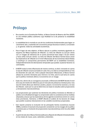 Reporte de Inflación. Marzo 2009




Prólogo
•	   De acuerdo con la Constitución Política, el Banco Central de Reserva del Perú (BCRP)
     es una entidad pública autónoma cuya finalidad es la de preservar la estabilidad
     monetaria.

•	   La estabilidad de la moneda es una de las condiciones fundamentales para lograr un
     crecimiento alto y sostenido de la economía porque favorece el ahorro, la inversión
     y, en general, todas las actividades económicas.

•	   Para el logro de este objetivo, el Banco ejecuta su política monetaria siguiendo un
     esquema de Metas Explícitas de Inflación. La meta de inflación es 2,0 por ciento
     con un margen de tolerancia de un punto porcentual hacia abajo (1,0 por ciento)
     y hacia arriba (3,0 por ciento). La meta de inflación del Banco Central busca anclar
     las expectativas de inflación en el nivel inflacionario de las economías desarrolladas
     y constituye un compromiso permanente del BCRP con la estabilidad monetaria,
     independientemente de desviaciones temporales que puedan ocasionar factores no
     controlados.

•	   El BCRP evalúa la meta inflacionaria de manera continua, es decir, tomando en cuenta
     la tasa de inflación anual acumulada en cada mes y no sólo la correspondiente al mes
     de diciembre de cada año. Ante cualquier desviación inflacionaria, el Banco Central
     adopta las acciones necesarias para retornar a la meta, para lo cual toma en cuenta
     que la política monetaria afecta a la economía con un rezago.

•	   Cada mes, dentro de un cronograma anunciado, el Directorio del BCRP decide el nivel
     de la tasa de interés de referencia para el mercado de préstamos interbancarios. Esta
     tasa de interés afecta por distintos canales y plazos a la economía nacional y a la tasa
     de inflación, razón por la cual se determina con base en estudios sobre proyecciones
     y simulaciones macroeconómicas.

•	   Las proyecciones que sustentan las decisiones de política monetaria se difunden al
     público con la finalidad de lograr la comprensión sobre la consistencia de las medidas
     adoptadas y buscar que las expectativas de los agentes económicos tomen en cuenta
     estas previsiones. Asimismo, el BCRP difunde el análisis de los factores de riesgo
     que pueden ocasionar desviaciones en las variables económicas proyectadas.

•	   Este reporte presenta la evolución de los principales hechos económicos durante
     2008 y contiene el escenario de proyección consistente con los rezagos de la política
     monetaria para un horizonte de proyecciones macroeconómicas entre los años 2009
     y 2010.

•	   A partir de este año el Banco Central publicará su Reporte de Inflación trimestralmente:
     en los meses de marzo, junio, setiembre y diciembre.


                                                                                                
 