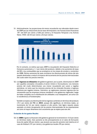 Reporte de Inflación. Marzo 2009




51.	Adicionalmente, las proyecciones de menor recaudación son afectadas desde enero
    de 2009 por las reducciones de las tasas del Impuesto a las Transacciones Financieras
    -ITF- (de 0,07 por ciento a 0,06 por ciento) y el Impuesto Temporal a los Activos
    Netos -ITAN- (de 0,5 por ciento a 0,4 por ciento).

                                                    Gráfico 45
                                   IMPUESTO SELECTIVO AL CONSUMO
                                                (Porcentaje del PBI)

                        2,1     2,1
            1,9                         1,9
                                                   1,6
                                                            1,3         1,3
                                                                                        1,1     1,1
                                                                                0,9




        	 	2001	        2002	   2003	   2004	     2005	     2006	      2007	   2008	   2009*	   2010*
        * 	 Proyección.



	   Por el contrario, se estima que para 2009 la recaudación del Impuesto Selectivo al
    Consumo aumentaría a 1,1 por ciento del producto, debido a los aumentos de tasas
    del ISC a los combustibles que se produjeron en los meses de octubre y noviembre
    de 2008. Dichos aumentos de tasas revirtieron las disminuciones de inicios del año
    pasado destinadas a reducir el impacto del incremento de los precios internacionales
    del crudo sobre los precios internos.

52.	Los ingresos no tributarios del gobierno general, por su parte, disminuirían en 2009
    por aquellos conceptos vinculados al sector minero e hicrocarburos. Los menores
    precios del crudo determinarían una menor recaudación por canon y regalías
    petroleras, en tanto que los menores precios de los minerales llevarían a ingresos
    inferiores por regalías mineras. Asimismo, se registrarían menores ingresos por los
    remanentes que las empresas mineras transfieren a los gobiernos regionales, luego
    de haber cumplido con la distribución de utilidades a sus trabajadores, así como con
    la transferencia al Fondoempleo.

	   También se espera una disminución de los ingresos corrientes en términos del producto
    (19,1 por ciento del PBI) en 2010, aunque ello significará, en términos reales, un
    incremento de 5,2 por ciento respecto al año previo. Este ligero repunte estaría
    asociado a la lenta recuperación de los precios internacionales de las exportaciones
    así como al mayor dinamismo de la economía que se espera para ese año.

Evolución de los gastos fiscales

53.	En 2008 el gasto no financiero del gobierno general se incrementó en 13,5 por ciento
    en términos reales. Este aumento se dio principalmente en el rubro de formación
    bruta de capital (45 por ciento), que alcanzó una tasa de aumento real máxima en el
    caso de EsSalud (191 por ciento) y los gobiernos locales (99 por ciento).

                                                                                                         53
 