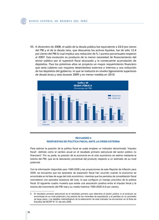 B A N C O C E N T R A L D E R E S E RVA DEL PERÚ




     55.	A diciembre de 2008, el saldo de la deuda pública fue equivalente a 24,0 por ciento
         del PBI y el de la deuda neta, que descuenta los activos líquidos, fue de sólo 12,4
         por ciento del PBI lo cual implica una reducción de 5,1 puntos porcentuales respecto
         al 2007. Esta evolución es producto de la menor necesidad de financiamiento del
         sector público por el superávit fiscal alcanzado y la consecuente acumulación de
         depósitos. Para los próximos años se proyecta un mayor requerimiento financiero
         que sería cubierto con mayores desembolsos externos e internos y una reducción
         de los depósitos del gobierno, lo que se traducirá en niveles ligeramente superiores
         de deuda bruta y neta durante 2009 y en menor medida en 2010.

                                                                           Gráfico 48
                                                                     DEUDA PÚBLICA
                                                                     (Porcentaje del PBI)


                 45,9          46,7          47,1
                                                           44,3                                                                     Deuda bruta
                                                    38,7                                                                            Deuda neta
                        37,5          38,0                               37,7
                                                                  35,9
                                                                                       33,0
                                                                                30,0                 29,6
                                                                                                                                 25,6
                                                                                              24,1                 24,0                        23,5
                                                                                                            17,5
                                                                                                                          12,4          14,0          13,6



               	 	2001	        2002	         2003	         2004	          2005	         2006	        2007	          2008	        2009*	         2010*
               * 	 Proyección.




                                             RECUADRO 4
                         RESPUESTAS DE POLÍTICA FISCAL ANTE LA CRISIS EXTERNA

     Para estimar la posición de la política fiscal se suele emplear un indicador denominado “impulso
     fiscal”, definido como el cambio anual en el resultado primario estructural del sector público no
     financiero6. Por su parte, la posición de la economía en el ciclo económico se estima mediante la
     brecha del PBI, que es la desviación porcentual del producto respecto a un estimado de su nivel
     potencial.

     Con la información disponible para 1995-2008 y las proyecciones de este Reporte de Inflación para
     2009, se encuentra que los episodios de expansión fiscal han ocurrido cuando la economía se
     encontraba en la fase de auge del ciclo económico, mientras que los periodos de consolidación fiscal
     coincidieron con periodos recesivos del ciclo, lo que configura un manejo procíclico de la política
     fiscal. El siguiente cuadro muestra que existe una asociación positiva entre el impulso fiscal y la
     brecha del crecimiento del PBI real y su media histórica 1995-2008 (4,9 por ciento).

     6	 El resultado primario estructural es el resultado primario que obtendría el sector público si el producto se
        encontrase en su nivel potencial y los precios de los minerales de exportación y el petróleo en un promedio
        de largo plazo. Los detalles metodológicos de la elaboración de este indicador se encuentran en la Nota de
        Estudios del BCRP N° 51 del año 2008.



56
 