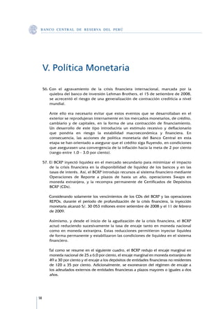 B A N C O C E N T R A L D E R E S E RVA DEL PERÚ




     V. Política Monetaria

     56.	Con el agravamiento de la crisis financiera internacional, marcada por la
         quiebra del banco de inversión Lehman Brothers, el 15 de setiembre de 2008,
         se acrecentó el riesgo de una generalización de contracción crediticia a nivel
         mundial.

     	   Ante ello era necesario evitar que estos eventos que se desarrollaban en el
         exterior se reprodujeran internamente en los mercados monetarios, de crédito,
         cambiario y de capitales, en la forma de una contracción de financiamiento.
         Un desarrollo de este tipo introduciría un estímulo recesivo y deflacionario
         que pondría en riesgo la estabilidad macroeconómica y financiera. En
         consecuencia, las acciones de política monetaria del Banco Central en esta
         etapa se han orientado a asegurar que el crédito siga fluyendo, en condiciones
         que asegurasen una convergencia de la inflación hacia la meta de 2 por ciento
         (rango entre 1,0 - 3,0 por ciento).

     57.	El BCRP inyectó liquidez en el mercado secundario para minimizar el impacto
         de la crisis financiera en la disponibilidad de liquidez de los bancos y en las
         tasas de interés. Así, el BCRP introdujo recursos al sistema financiero mediante
         Operaciones de Reporte a plazos de hasta un año, operaciones Swaps en
         moneda extranjera, y la recompra permanente de Certificados de Depósitos
         BCRP (CDs).

     	   Considerando solamente los vencimientos de los CDs del BCRP y las operaciones
         REPOs, durante el período de profundización de la crisis financiera, la inyección
         monetaria alcanzó S/. 30 053 millones entre setiembre de 2008 y el 11 de febrero
         de 2009.

     	   Asimismo, y desde el inicio de la agudización de la crisis financiera, el BCRP
         actuó reduciendo sucesivamente la tasa de encaje tanto en moneda nacional
         como en moneda extranjera. Estas reducciones permitieron inyectar liquidez
         de forma permanente y estabilizaron las condiciones de liquidez en el sistema
         financiero.

     	   Tal como se resume en el siguiente cuadro, el BCRP redujo el encaje marginal en
         moneda nacional de 25 a 6,0 por ciento, el encaje marginal en moneda extranjera de
         49 a 30 por ciento y el encaje a los depósitos de entidades financieras no residentes
         de 120 a 35 por ciento. Adicionalmente, se exoneraron del régimen de encaje a
         los adeudados externos de entidades financieras a plazos mayores o iguales a dos
         años.




58
 