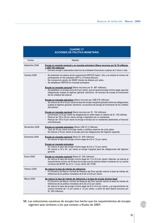 Reporte de Inflación. Marzo 2009




                                         CUADRO 17
                               ACCIONES DE POLÍTICA MONETARIA


	 Fecha		Medida			
				
Setiembre 2008	 Encaje en moneda nacional y en moneda extranjera (libera recursos por S/.18 millones
	               y US$ 102 millones)
	               -	 Exonera encaje a adeudados externos de entidades financieras a plazos de 2 años o más.

Octubre 2008	        -	 Se extienden los plazos de las operaciones REPOS hasta 1 año y se amplía el número de
                        participantes en las subastas (AFP’s y Fondos Mutuos)
	                    -	 Se incorpora la opción de SWAP directo de dólares por soles.
	                    -	 Se establecen REPOS en moneda extranjera.

	                    Encaje en moneda nacional (libera recursos por S/. 967 millones)
	                    -	 Se establece un encaje único de 9 por ciento, que es igual al encaje mínimo legal, para las
                        obligaciones sujetas al régimen general. Asimismo, se exonera de encaje al incremento
                        de los créditos del exterior.
	
	                    Encaje en moneda extranjera (libera recursos por US$ 279 millones)	
	                    -	 Se reduce de 49 a 35 por ciento la tasa de encaje marginal aplicada sobre las obligaciones
                        sujetas al régimen general. Asimismo, se exonera de encaje al incremento de los créditos
                        del exterior.
	
	                    Encaje en moneda nacional (libera recursos por S/. 154 millones)	
	                    -	 Exoneración al 33 por ciento de obligaciones en soles hasta un máximo de S/. 100 millones.
	                    -	 Reduce de 120 a 35 por ciento encaje a depósitos de no residentes.
	                    -	 Reduce de 120 a 9 por ciento el encaje a fondos de no residentes destinados a financiar
                        microfinanzas.
	
Noviembre 2008	      Encaje en moneda extranjera (libera US$ 27,2 millones)	
	                    -	 Tope de 35 por ciento al encaje medio a créditos externos de corto plazo.
	                    -	 Se reduce a 35 por ciento el encaje para las obligaciones del régimen especial.
	
Diciembre 2008	      Encaje en moneda nacional (libera S/. 650 millones)	
	                    -	 Se reduce la tasa del encaje mínimo legal de 9,0 a 7,5 por ciento.
	
	                    Encaje en moneda extranjera 	
	                    -	 Se reduce la tasa del encaje mínimo legal de 9,0 a 7,5 por ciento.
	                    -	 Se reduce a 35 a 30 por ciento el encaje marginal para las obligaciones del régimen
                        general.
	
Enero 2009	          Encaje en moneda nacional (libera S/. 300 millones)	
	                    -	 Se reduce la tasa del encaje mínimo legal de 7,5 a 6,5 por ciento. Además, se reduce el
                        requerimiento mínimo de fondos de encaje que los bancos deben mantener en su cuenta
                        corriente del BCRP de 2,0 a 1,5 por ciento del TOSE.
	
Febrero 2009	        Se reduce la tasa de interés de referencia	
	                    -	 El Directorio del Banco Central de Reserva del Perú aprobó reducir la tasa de interés de
                        referencia de la política monetaria de 6,50 a 6,25 por ciento.
	
Marzo 2009	          Se reduce la tasa de interés de referencia y la tasa de encaje mínimo legal	
	                    -	 El Directorio del Banco Central de Reserva del Perú aprobó reducir la tasa de interés de
                        referencia de la política monetaria de 6,25 a 6,0 por ciento.
	                    -	 Se reduce la tasa del encaje mínimo legal de 6,5 a 6,0 por ciento, y el requerimiento de
                        cuenta corriente de 1,5 por ciento a 1,0 por ciento, a partir de abril (libera recursos por
                        S/. 250 millones).



58.	Las reducciones sucesivas de encajes han hecho que los requerimientos de encajes
    vigentes sean similares a los que existían a finales de 2007.


                                                                                                                      59
 