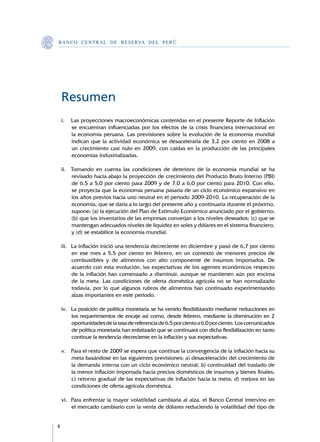 B A N C O C E N T R A L D E R E S E RVA DEL PERÚ




    Resumen
    i.	 Las proyecciones macroeconómicas contenidas en el presente Reporte de Inflación
        se encuentran influenciadas por los efectos de la crisis financiera internacional en
        la economía peruana. Las previsiones sobre la evolución de la economía mundial
        indican que la actividad económica se desaceleraría de 3,2 por ciento en 2008 a
        un crecimiento casi nulo en 2009, con caídas en la producción de las principales
        economías industrializadas.

    ii.	 Tomando en cuenta las condiciones de deterioro de la economía mundial se ha
         revisado hacia abajo la proyección de crecimiento del Producto Bruto Interno (PBI)
         de 6,5 a 5,0 por ciento para 2009 y de 7,0 a 6,0 por ciento para 2010. Con ello,
         se proyecta que la economía peruana pasaría de un ciclo económico expansivo en
         los años previos hacia uno neutral en el periodo 2009-2010. La recuperación de la
         economía, que se daría a lo largo del presente año y continuaría durante el próximo,
         supone: (a) la ejecución del Plan de Estímulo Económico anunciado por el gobierno;
         (b) que los inventarios de las empresas converjan a los niveles deseados; (c) que se
         mantengan adecuados niveles de liquidez en soles y dólares en el sistema financiero,
         y (d) se estabilice la economía mundial.

    iii.	 La inflación inició una tendencia decreciente en diciembre y pasó de 6,7 por ciento
          en ese mes a 5,5 por ciento en febrero, en un contexto de menores precios de
          combustibles y de alimentos con alto componente de insumos importados. De
          acuerdo con esta evolución, las expectativas de los agentes económicos respecto
          de la inflación han comenzado a disminuir, aunque se mantienen aún por encima
          de la meta. Las condiciones de oferta doméstica agrícola no se han normalizado
          todavía, por lo que algunos rubros de alimentos han continuado experimentando
          alzas importantes en este periodo.

    iv.	 La posición de política monetaria se ha venido flexibilizando mediante reducciones en
         los requerimientos de encaje así como, desde febrero, mediante la disminución en 2
         oportunidades de la tasa de referencia de 6,5 por ciento a 6,0 por ciento. Los comunicados
         de política monetaria han enfatizado que se continuará con dicha flexibilización en tanto
         continue la tendencia decreciente en la inflación y sus expectativas.

    v.	 Para el resto de 2009 se espera que continue la convergencia de la inflación hacia su
        meta basándose en las siguientes previsiones: a) desaceleración del crecimiento de
        la demanda interna con un ciclo económico neutral; b) continuidad del traslado de
        la menor inflación importada hacia precios domésticos de insumos y bienes finales;
        c) retorno gradual de las expectativas de inflación hacia la meta; d) mejora en las
        condiciones de oferta agrícola doméstica.

    vi.	 Para enfrentar la mayor volatilidad cambiaria al alza, el Banco Central intervino en
         el mercado cambiario con la venta de dólares reduciendo la volatilidad del tipo de



 