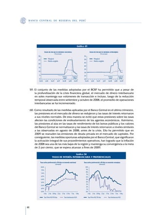 B A N C O C E N T R A L D E R E S E RVA DEL PERÚ




                                                                              Gráfico 49

                         TASAS DE ENCAJE EN MONEDA NACIONAL                                    TASAS DE ENCAJE EN MONEDA EXTRANJERA
                                      (Porcentaje)                                                           (Porcentaje)
            30                                                                       55
                               Marginal                                              50               Marginal
            25
                               Medio exigible                                                         Medio exigible
                                                                                     45
            20
                                                                                     40
            15
                                                                                     35
            10
                                                                                     30
             5                                                                       25
                                                     Primera            Segunda                                              Primera             Segunda
                                                      etapa              etapa                                                etapa               etapa
             0                                                                       20
             Ene.06       Jul.06   Ene.07   Jul.07   Ene.08    Jul.08     Ene.09      Ene.06     Jul.06   Ene.07    Jul.07   Ene.08     Jul.08     Ene.09



     59.	El conjunto de las medidas adoptadas por el BCRP ha permitido que a pesar de
         la profundización de la crisis financiera global, el mercado de dinero interbancario
         en soles mantenga sus volúmenes de transacción e incluso, luego de la reducción
         temporal observada entre setiembre y octubre de 2008, el promedio de operaciones
         interbancarias se ha incrementado.

     60.	Como resultado de las medidas aplicadas por el Banco Central en el último trimestre,
         las presiones en el mercado de dinero se redujeron y las tasas de interés retornaron
         a sus niveles normales. De esta manera se evitó que estas presiones sobre las tasas
         afecten las condiciones de endeudamiento de los agentes económicos. Asimismo,
         las presiones al alza en las tasas de rendimiento de los bonos públicos y los valores
         del Banco Central se normalizaron y las tasas de interés retornaron a niveles similares
         a las observadas en agosto de 2008, antes de la crisis. Ello ha permitido que en
         2009 se reanuden las emisiones de deuda privada en el mercado de capitales. Por
         consiguiente, las medidas oportunas adoptadas por el Banco Central, que significaron
         la activación integral de sus procedimientos operativos, han logrado que la inflación
         de 2008 sea una de las más bajas de la región y mantenga su convergencia a la meta
         de 2 por ciento, que se espera alcanzar a fines de 2009.

                                                                             Gráfico 50
                                    TASAS DE INTERÉS: INTERBANCARIA Y PREFERENCIALES

                 Tasa activa preferencial a 90 días en moneda natcional             Tasa activa preferencial a 90 días en moneda extranjera
                                        (semanal)                                                          (semanal)
                 8,4%                                                                 10%
                  7,9%                                                                 9%
                                                                                       8%
                  7,4%
                                                                                       7%
                  6,9%                                                                 6%
                 6,4%                                                                  5%
                  5,9%                                                                 4%
                                                                                       3%
                 5,4%
                                                                                       2%
                  4,9%                                                                 1%
                 4,4%                                                                  0%
                     6 Feb. 2 Abr. 28 May. 23 Jul. 17 Set. 12 Nov. 7 Ene. 4 Mar.         6 Feb. 2 Abr. 28 May. 23 Jul. 17 Set. 12 Nov. 7 Ene. 4 Mar.

                      Tasa Prime M/N 90 días           Tasa Interbancaria M/N              Tasa Prime M/E 90 días            Tasa Interbancaria M/E




60
 