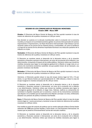 B A N C O C E N T R A L D E R E S E RVA DEL PERÚ




                 RESUMEN DE LOS COMUNICADOS DE PROGRAMA MONETARIO:
                                Octubre 2008 – Marzo 2009

     Octubre: El Directorio del Banco Central de Reserva del Perú aprobó mantener la tasa de
     interés de referencia de la política monetaria en 6,50 por ciento.

     Esta decisión se sustenta en la elevada incertidumbre sobre la evolución de la economía
     mundial y su impacto en la actividad económica global, los precios internacionales de nuestras
     exportaciones e importaciones y los flujos financieros internacionales. Cabe destacar que las
     recientes caídas en los precios de las materias primas y combustibles, así como la tendencia
     a la baja de los precios de los alimentos importados favorecen una reducción paulatina de la
     inflación en el país.

     Noviembre: El Directorio del Banco Central de Reserva del Perú aprobó mantener la tasa de
     interés de referencia de la política monetaria en 6,50 por ciento.

     El Directorio se mantiene atento al desarrollo de la demanda interna y de la situación
     económica y financiera nacional e internacional, así como de la evolución de la inflación y sus
     determinantes, incluyendo el impacto de las tarifas públicas. Asimismo reitera que tomará las
     medidas necesarias para lograr la convergencia gradual de la inflación al rango meta en un
     entorno de crecimiento económico sostenido, las que pueden incluir, de ser necesario, una
     posición monetaria más flexible.

     Diciembre: El Directorio del Banco Central de Reserva del Perú aprobó mantener la tasa de
     interés de referencia de la política monetaria en 6,50 por ciento.

     Asimismo, el Directorio aprobó reducir la tasa del encaje mínimo legal de 9,0 a 7,5 por
     ciento, lo que liberaría fondos por aproximadamente S/. 650 millones y reducir la tasa de
     encaje marginal en moneda extranjera de 35 a 30 por ciento.

     El Directorio se mantiene atento al desarrollo de la demanda interna y de la situación
     económica y financiera nacional e internacional, así como de la evolución de la inflación
     y sus determinantes. Asimismo reitera que tomará las medidas necesarias para lograr la
     convergencia gradual de la inflación al rango meta. Además, reafirma su compromiso de
     suministrar la liquidez requerida por la economía a través de los instrumentos monetarios
     que dispone. En la medida que las expectativas de inflación converjan a la meta, el Directorio
     adoptará una posición de política monetaria más flexible.

     Enero: El Directorio del Banco Central de Reserva del Perú aprobó reducir la tasa de encaje
     mínimo legal en 1 punto porcentual y mantener la tasa de interés de referencia de la política
     monetaria en 6,50 por ciento.

     Esta medida es parte del conjunto de políticas que ha venido aplicando el Banco Central desde
     setiembre del 2008 para proveer liquidez y hacer frente a la crisis financiera internacional, de
     manera que se preserve el funcionamiento normal del mercado crediticio.

     El Directorio se mantiene atento al desarrollo de la demanda interna y de la situación
     económica y financiera nacional e internacional, así como de la evolución de la inflación
     y sus determinantes. Asimismo reitera que tomará las medidas necesarias para lograr la


62
 