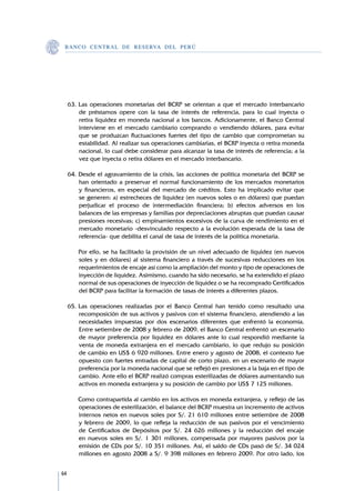 B A N C O C E N T R A L D E R E S E RVA DEL PERÚ




     63.	Las operaciones monetarias del BCRP se orientan a que el mercado interbancario
         de préstamos opere con la tasa de interés de referencia, para lo cual inyecta o
         retira liquidez en moneda nacional a los bancos. Adicionamente, el Banco Central
         interviene en el mercado cambiario comprando o vendiendo dólares, para evitar
         que se produzcan fluctuaciones fuertes del tipo de cambio que comprometan su
         estabilidad. Al realizar sus operaciones cambiarias, el BCRP inyecta o retira moneda
         nacional, lo cual debe considerar para alcanzar la tasa de interés de referencia; a la
         vez que inyecta o retira dólares en el mercado interbancario.

     64.	Desde el agravamiento de la crisis, las acciones de política monetaria del BCRP se
         han orientado a preservar el normal funcionamiento de los mercados monetarios
         y financieros, en especial del mercado de créditos. Esto ha implicado evitar que
         se generen: a) estrecheces de liquidez (en nuevos soles o en dólares) que puedan
         perjudicar el proceso de intermediación financiera; b) efectos adversos en los
         balances de las empresas y familias por depreciaciones abruptas que puedan causar
         presiones recesivas; c) empinamientos excesivos de la curva de rendimiento en el
         mercado monetario -desvinculado respecto a la evolución esperada de la tasa de
         referencia- que debilita el canal de tasa de interés de la política monetaria.

     	   Por ello, se ha facilitado la provisión de un nivel adecuado de liquidez (en nuevos
         soles y en dólares) al sistema financiero a través de sucesivas reducciones en los
         requerimientos de encaje así como la ampliación del monto y tipo de operaciones de
         inyección de liquidez. Asimismo, cuando ha sido necesario, se ha extendido el plazo
         normal de sus operaciones de inyección de liquidez o se ha recomprado Certificados
         del BCRP para facilitar la formación de tasas de interés a diferentes plazos.

     65.	Las operaciones realizadas por el Banco Central han tenido como resultado una
         recomposición de sus activos y pasivos con el sistema financiero, atendiendo a las
         necesidades impuestas por dos escenarios diferentes que enfrentó la economía.
         Entre setiembre de 2008 y febrero de 2009, el Banco Central enfrentó un escenario
         de mayor preferencia por liquidez en dólares ante lo cual respondió mediante la
         venta de moneda extranjera en el mercado cambiario, lo que redujo su posición
         de cambio en US$ 6 920 millones. Entre enero y agosto de 2008, el contexto fue
         opuesto con fuertes entradas de capital de corto plazo, en un escenario de mayor
         preferencia por la moneda nacional que se reflejó en presiones a la baja en el tipo de
         cambio. Ante ello el BCRP realizó compras esterilizadas de dólares aumentando sus
         activos en moneda extranjera y su posición de cambio por US$ 7 125 millones.

     	   Como contrapartida al cambio en los activos en moneda extranjera, y reflejo de las
         operaciones de esterilización, el balance del BCRP muestra un incremento de activos
         internos netos en nuevos soles por S/. 21 610 millones entre setiembre de 2008
         y febrero de 2009, lo que refleja la reducción de sus pasivos por el vencimiento
         de Certificados de Depósitos por S/. 24 626 millones y la reducción del encaje
         en nuevos soles en S/. 1 301 millones, compensada por mayores pasivos por la
         emisión de CDs por S/. 10 351 millones. Así, el saldo de CDs pasó de S/. 34 024
         millones en agosto 2008 a S/. 9 398 millones en febrero 2009. Por otro lado, los


64
 