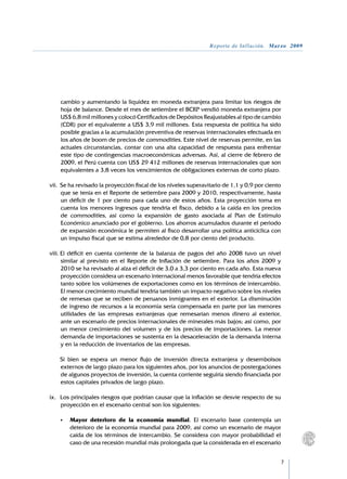 Reporte de Inflación. Marzo 2009




    cambio y aumentando la liquidez en moneda extranjera para limitar los riesgos de
    hoja de balance. Desde el mes de setiembre el BCRP vendió moneda extranjera por
    US$ 6,8 mil millones y colocó Certificados de Depósitos Reajustables al tipo de cambio
    (CDR) por el equivalente a US$ 3,9 mil millones. Esta respuesta de política ha sido
    posible gracias a la acumulación preventiva de reservas internacionales efectuada en
    los años de boom de precios de commodities. Este nivel de reservas permite, en las
    actuales circunstancias, contar con una alta capacidad de respuesta para enfrentar
    este tipo de contingencias macroeconómicas adversas. Así, al cierre de febrero de
    2009, el Perú cuenta con US$ 29 412 millones de reservas internacionales que son
    equivalentes a 3,8 veces los vencimientos de obligaciones externas de corto plazo.

vii.	 Se ha revisado la proyección fiscal de los niveles superavitario de 1,1 y 0,9 por ciento
      que se tenía en el Reporte de setiembre para 2009 y 2010, respectivamente, hasta
      un déficit de 1 por ciento para cada uno de estos años. Esta proyección toma en
      cuenta los menores ingresos que tendría el fisco, debido a la caída en los precios
      de commodities, así como la expansión de gasto asociada al Plan de Estímulo
      Económico anunciado por el gobierno. Los ahorros acumulados durante el periodo
      de expansión económica le permiten al fisco desarrollar una política anticíclica con
      un impulso fiscal que se estima alrededor de 0,8 por ciento del producto.

viii.	El déficit en cuenta corriente de la balanza de pagos del año 2008 tuvo un nivel
      similar al previsto en el Reporte de Inflación de setiembre. Para los años 2009 y
      2010 se ha revisado al alza el déficit de 3,0 a 3,3 por ciento en cada año. Esta nueva
      proyección considera un escenario internacional menos favorable que tendría efectos
      tanto sobre los volúmenes de exportaciones como en los términos de intercambio.
      El menor crecimiento mundial tendría también un impacto negativo sobre los niveles
      de remesas que se reciben de peruanos inmigrantes en el exterior. La disminución
      de ingreso de recursos a la economía sería compensada en parte por las menores
      utilidades de las empresas extranjeras que remesarían menos dinero al exterior,
      ante un escenario de precios internacionales de minerales más bajos; así como, por
      un menor crecimiento del volumen y de los precios de importaciones. La menor
      demanda de importaciones se sustenta en la desaceleración de la demanda interna
      y en la reducción de inventarios de las empresas.
	
	 Si bien se espera un menor flujo de inversión directa extranjera y desembolsos
      externos de largo plazo para los siguientes años, por los anuncios de postergaciones
      de algunos proyectos de inversión, la cuenta corriente seguiría siendo financiada por
      estos capitales privados de largo plazo.

ix.	 Los principales riesgos que podrían causar que la inflación se desvíe respecto de su
     proyección en el escenario central son los siguientes:

	   •	   Mayor deterioro de la economía mundial. El escenario base contempla un
         deterioro de la economía mundial para 2009, así como un escenario de mayor
         caída de los términos de intercambio. Se considera con mayor probabilidad el
         caso de una recesión mundial más prolongada que la considerada en el escenario


                                                                                                 
 