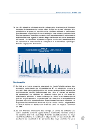 Reporte de Inflación. Marzo 2009




74.	Las colocaciones de emisiones privadas de largo plazo de empresas no financieras
    se vienen recuperando en los últimos meses, aunque sin alcanzar los niveles de la
    primera mitad de 2008. Esta recuperación de los montos emitidos ha sido facilitada
    por las medidas adoptadas por el Banco Central para hacer frente a la turbulencia en el
    mercado de crédito internacional que endureció temporalmente las condiciones de
    financiamiento local al generar un fuerte desplazamiento de la curva de rendimiento
    en octubre. Con las medidas implementadas por el Banco Central, se restablecieron
    las condiciones de acceso normal de las empresas en el mercado de capitales para
    financiar sus proyectos de inversión.

                                                                      Gráfico 58
                           EMISIONES DE BONOS DE EMPRESAS NO FINANCIERAS 1/
                                                                  (Millones de US$)

        200
        180
                                                                                        158
        160
        140
        120
        100                                                                                                          87
         80
         60                                                                                                               52
                                                                                                                                               39
         40                                                                                                                    24                   25
                                                                                                                                          20
         20
          0
              Ene.06 Mar.06 May.06 Jul.06 Set.06 Nov.06 Ene.07 Mar.07 May.07 Jul.07 Set.07 Nov.07 Ene.08 Mar.08 May.08 Jul.08 Set.08 Nov.08 Ene.09
        1/ Oferta Pública Primaria.
        Fuente: Nota Semanal BCRP. El dato de febrero es preliminar.



Tipo de cambio

75.	En 2008 se revirtió la tendencia apreciatoria del Nuevo Sol observada en años
    anteriores, registrándose una depreciación de 4,5 por ciento con respecto al
    año 2007. Este comportamiento hacia una tendencia depreciatoria fue generado
    por cambios en variables fundamentales tales como la caída en los términos
    de intercambio y un deterioro del comercio exterior por la crisis financiera
    internacional. Asimismo, la evolución del tipo de cambio en 2008 se caracterizó
    por una mayor volatilidad, explicada por los cambios en la composición de
    portafolio de activos financieros tanto de residentes como de no residentes. En
    el presente año la tendencia alcista del tipo de cambio continúa, registrándose
    al cierre de febrero una depreciación de 3,9 por ciento con respecto a diciembre
    de 2008.

76.	La crisis financiera internacional trajo consigo un cambio de portafolio hacia
    activos percibidos como más seguros tanto de inversionistas residentes como de
    no residentes. Esto llevó a que el tipo de cambio en 2008 presentara una mayor
    volatilidad (coeficiente de variabilidad de 4,1 por ciento) con respecto a la del 2007
    (coeficiente de variabilidad de 2,4 por ciento). Esta mayor volatilidad no fue un


                                                                                                                                                         71
 