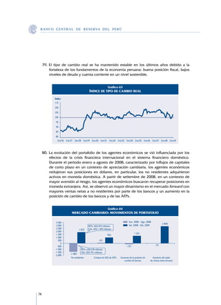B A N C O C E N T R A L D E R E S E RVA DEL PERÚ




     79.	El tipo de cambio real se ha mantenido estable en los últimos años debido a la
         fortaleza de los fundamentos de la economía peruana: buena posición fiscal, bajos
         niveles de deuda y cuenta corriente en un nivel sostenible.


                                                             Gráfico 63
                                           ÍNDICE DE TIPO DE CAMBIO REAL

            Índice
            115
            100
            105
            100
             95
             90
             85
             80
              Ene.96 Ene.97 Ene.98 Ene.99 Ene.00 Ene.01 Ene.02 Ene.03 Ene.04 Ene.05 Ene.06 Ene.07 Ene.08 Ene.09



     80.	La evolución del portafolio de los agentes económicos se vió influenciada por los
         efectos de la crisis financiera internacional en el sistema financiero doméstico.
         Durante el periodo enero a agosto de 2008, caracterizado por influjos de capitales
         de corto plazo en un contexto de apreciación cambiaria, los agentes económicos
         redujeron sus posiciones en dólares, en particular, los no residentes adquirieron
         activos en moneda doméstica. A partir de setiembre de 2008, en un contexto de
         mayor aversión al riesgo, los agentes económicos buscaron recuperar posiciones en
         moneda extranjera. Así, se observó un mayor dinamismo en el mercado forward con
         mayores ventas netas a no residentes por parte de los bancos y un aumento en la
         posición de cambio de los bancos y de las AFPs.


                                                             Gráfico 64
                         MERCADO CAMBIARIO: MOVIMIENTOS DE PORTAFOLIO

             3 500                                                              Ene. 2008 - Ago. 2008
                                                                                                                2 844
             3 000                        BTPs: US$ 473 millones                Set. 2008 - Feb. 2009
             2 500              1 872     CDs: US$ 1 399 millones
             2 000
             1 500                                                                   1 261
                                                             966
             1 000
               500                                   101
                 0
              -500                                                            -157                      -15
            -1 000                 BTPs: US$ 618 millones
            -1 500                 CDs: US$ 791 millones
                        -1 409
            -2 000
                         No residentes          Compra de US$ de AFPs   Aumento de la posición de     Aumento del saldo
                                                                           cambio de bancos         de ventas netas forward




74
 